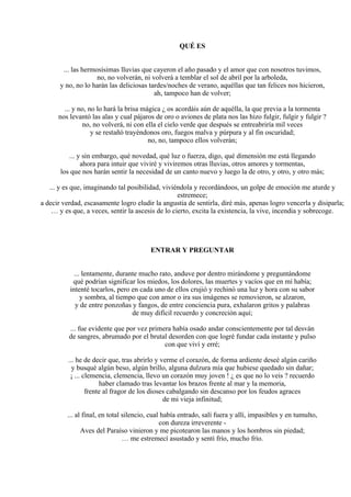 QUÉ ES
... las hermosísimas lluvias que cayeron el año pasado y el amor que con nosotros tuvimos,
no, no volverán, ni volverá a temblar el sol de abril por la arboleda,
y no, no lo harán las deliciosas tardes/noches de verano, aquéllas que tan felices nos hicieron,
ah, tampoco han de volver;
... y no, no lo hará la brisa mágica ¿ os acordáis aún de aquélla, la que previa a la tormenta
nos levantó las alas y cual pájaros de oro o aviones de plata nos las hizo fulgir, fulgir y fulgir ?
no, no volverá, ni con ella el cielo verde que después se entreabriría mil veces
y se restañó trayéndonos oro, fuegos malva y púrpura y al fin oscuridad;
no, no, tampoco ellos volverán;
... y sin embargo, qué novedad, qué luz o fuerza, digo, qué dimensión me está llegando
ahora para intuir que viviré y viviremos otras lluvias, otros amores y tormentas,
los que nos harán sentir la necesidad de un canto nuevo y luego la de otro, y otro, y otro más;
... y es que, imaginando tal posibilidad, viviéndola y recordándoos, un golpe de emoción me aturde y
estremece;
a decir verdad, escasamente logro eludir la angustia de sentirla, diré más, apenas logro vencerla y disiparla;
… y es que, a veces, sentir la ascesis de lo cierto, excita la existencia, la vive, incendia y sobrecoge.
ENTRAR Y PREGUNTAR
... lentamente, durante mucho rato, anduve por dentro mirándome y preguntándome
qué podrían significar los miedos, los dolores, las muertes y vacíos que en mí había;
intenté tocarlos, pero en cada uno de ellos crujió y rechinó una luz y hora con su sabor
y sombra, al tiempo que con amor o ira sus imágenes se removieron, se alzaron,
y de entre ponzoñas y fangos, de entre conciencia pura, exhalaron gritos y palabras
de muy difícil recuerdo y concreción aquí;
... fue evidente que por vez primera había osado andar conscientemente por tal desván
de sangres, abrumado por el brutal desorden con que logré fundar cada instante y pulso
con que viví y erré;
... he de decir que, tras abrirlo y verme el corazón, de forma ardiente deseé algún cariño
y busqué algún beso, algún brillo, alguna dulzura mía que hubiese quedado sin dañar;
¡ ... clemencia, clemencia, llevo un corazón muy joven ! ¿ es que no lo veis ? recuerdo
haber clamado tras levantar los brazos frente al mar y la memoria,
frente al fragor de los dioses cabalgando sin descanso por los feudos agraces
de mi vieja infinitud;
... al final, en total silencio, cual había entrado, salí fuera y allí, impasibles y en tumulto,
con dureza irreverente -
Aves del Paraíso vinieron y me picotearon las manos y los hombros sin piedad;
… me estremecí asustado y sentí frío, mucho frío.
 