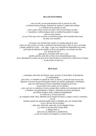 DE LOS INCENDIOS
... una vez más, en una gran hoguera arde la casa de mi vida;
y mientras brama el fuego, mientras me aturde el crepitar del techado
y el rechinar de las puertas al caer,
corro y grito como un loco en torno a ella con los brazos en alto;
 incesantes y turbias lenguas salen y zumban buscando mi sangre,
pero no estoy dentro;
yo soy el loco que corre en torno a sus huesos porque aún recuerda estas cosas,
las ama y las sostiene
... la locura y las carreras han cesado y no queda nada de la casa;
vuelvo la vista a atrás y no está, y asimismo tras buscar aquí y allá, en uno y otro lado;
¿ dónde, dónde he vivido... - me digo - o qué voz o huracán ha dispersado mis ruinas,
qué horda de ladrones de mundos se llevó mis piedras y me arrojó con ellas
a la prisión del aire ?
... agua pura y cristalina salta, luce y cae;
perdón, perdón, todo ello es fruto de la inmensidad que amo,
de la calamidad sin cuento con que en las ollas de barro se interioriza y enfervoriza el fuego;
… lo que somos, lo que soy.
METALES
... contempla, alma mía, las últimas cosas: el terror, la herrumbre, la desolación,
sí, contémplalas;
pero mira y ve también tu espada de valor, tu fuerza, y antes de irnos toca tu luz:
lágrimas vivas por las que han pasado tropeles de mundos golpeando y frotándote,
pues con ellas haremos frente al guardián transgresor de la luz,
al que todo lo tuvo sujeto con los dientes;
... pero, aun así, no cantemos victoria, porque días vendrán con minotauros de hierro
y alondras, con golondrinas y sierpes, y habremos de salvar precipicios
por donde siempre, antes, acabaron despeñándose
el viento/sur y el rumor del mar;
... de cualquier modo vibra, adéntrate en los fuegos de hueso y sangre e inicia y construye
un sol;
mientras quede una antorcha ajada, hazlo y préndela, que por siempre fulja
el ser y devenir de los metales;
... alma mía, obsérvala, aquí está, nos ha llegado la hora;
[¡ y cómo no reconocerla si tanto dolió
y alberga tanto ¡]
pero aun así, pidámoslo y quedémonos,
... ay de mí, incluso en la alegría, es costoso llorar.
 