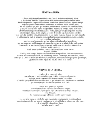 CUARTA ALEGRÍA
... iba la alegría pegada a nuestros ojos y bocas, a nuestros vientres y sexos;
la llevábamos abrazada al pecho como a un amante eterno porque nada ni nadie
podría interponerse a aquel festín de amor, de multitud y música, nada a aquella entrega
al placer que era sentir el vuelo inenarrable de juventud en tan terrible grito;
... por eso recuerdo que, más que mirarnos, meramente al tocarnos nos comprendíamos,
y que por nada reíamos frente al sopor de las piedras y el tiempo, frente al fracaso
y frente a la mera posibilidad de dejar de brillar, de fulgir con pasión por un instante;
éramos aquel día de miel y sangre, de besos, de sonido, aquel día íbamos subidos
en el carro del mundo y pataleábamos sobre él con fuerza para que el ruido nos izara más alto
y así trasladar al cielo la angustia existencial de tantos corazones aún sin razón ni dueño;
... y ya no hay vuelta atrás;
uno tras otro, lentamente, nos han sobrevenido el miedo y la estulticia,
nos han aparecido temblores que sobrecogen las noches, y, al reflejo de las madrugadas,
los cristales se han convertido en monstruos traslúcidos, en cómplices inexpresivos
de la luz urdida entonces;
ah, oh suerte aterradora y nueva con que volver a luchar y a ser,
ah poder vencido;
... al huir, y en el tiempo, ángeles caídos avasallan la angustia del viejo pecador que fui;
ah, ellos, mis caínes derrotados, tan terrenales y divinos a un tiempo, tan de la vida y altos,
tanto, que El Cristo se muere por decirnos: “Compañeros, mis queridos amigos y más que amigos,
¿ podemos ir juntos ? pues Yo era, Yo estaba en la fiesta”.
VOLVER DE LA GUERRA
¡ ... volver de la guerra, sí, volver !
uno sabe que es un resucitado porque el dolor es mayor de lo que fue,
y porque aún se espera que incrementen su tos y opresión,
el escozor que produce el fuego en la carne, el que abrasa la boca y se instala en las sienes
por un tiempo para dictar cómo y cuánto en el vivir;
¡ ... volver de la guerra y a la guerra !
todas mis heridas me las causé tras sorbos de alegría,
cuando caí inconsciente y corrí por el cielo y la tierra sin asirme a otra cosa
que al fulgor;
fue cuando pude jugar a Dios o a hombre y creí vencer;
¡ ... volver y verme en este lecho seco, electrizado: prácticamente extraído del aire
para constatar por fin que tanto la espada como la mortalidad eran mías, y que míos eran,
- de irreductible e inequívoca forma -
así la luz y así el caer !
 