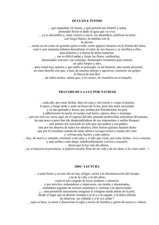 OCULTO E ÍNTIMO
... qué sequedad, oh fuente, y qué pulsión tan infantil y ardua
pretender llevar el dedo al agua que va viva;
... ya es diciembre y, entre cierzos y nieve, los almendros codifican la tierra
con fuego blanco, la señalan con él,
la elevan;
... siento en mí como un gemido ajeno a todo, como agujero inmenso en la frontal del alma,
cual si una serpiente hubiese descubierto el calor de mis huesos y se arrollara a ellos
para dolerlos y a fuerza de dolor matarme;
... me es difícil andar y forjar las flores, sembrarlas;
demasiados rencores van conmigo, demasiados tormentos para instruir
un cáliz limpio y alto;
... pero estad muy quietos y que nadie se preocupe: es mi historia, una cuenta personal,
un claro desafío con que, a base de muertes diarias y agresivas, construir sin golpes
la fuerza de una flor;
... de todos modos, sabed que, si la vieseis, no triunfaría en el empeño.
TRATADO DE LA LUZ POR NAVIDAD
... cada año, por estas fechas, dejo mi casa y mis tierras y vengo al puente,
lo paso, y luego ando y ando en busca de la luz; pero hay tanta oscuridad,
y es tan apretada y densa, que acaban por hinchárseme los pies
y adherírseme la noche al cuerpo cual barro, espeso, duro y enemigo;
... por eso otra vez estoy aquí, en el regreso del año, pisando piedrecillas milenarias del puente,
las que poco a poco han ido desprendiéndose de sus imponentes y sutiles bloques;
... este puente fue conocido no sólo por mis padres y sus padres,
sino por los abuelos de todos los abuelos; ellos fueron quienes dejaron dicho
que por él cruzaban cuando de tarde salían a recoger rocíos o manás del cielo
y volvían más fuertes y más sabios;
... hoy, de nuevo y cansado, retornaré a mi casa, y el año que viene, por estas fechas, vivo o muerto,
y más arriba o más abajo, indefectiblemente volveré a cruzarlo;
…dicen que la luz está ahí afuera;
¡ ay si intuyera su presencia, si pudiera tocarla, Dios de mi vida y de mi alma, si la viera venir... !
2004 - LECTURA
... a estas horas y en este día no hay refugio: asisto a la deconstrucción del tiempo,
a la de la vida, a la del alma;
vuela el aire cargado de leyes, poderes y números,
y por móviles, ordenadores e impresoras, sin rumbo y desnortadas,
cantidades ingentes de terrores anónimos y víctimas van apareciendo;
¿... está permitido únicamente imaginar la vorágine desde detrás de la piel,
desde el lugar que se destinó siempre a la fe o a la espada, a la dulce afrenta
de observar, ser cobarde y a la vez callar ?
... aquí se hace, se arma y disecciona el siglo a través de bombas y gritos de aceros y vidrios;
 