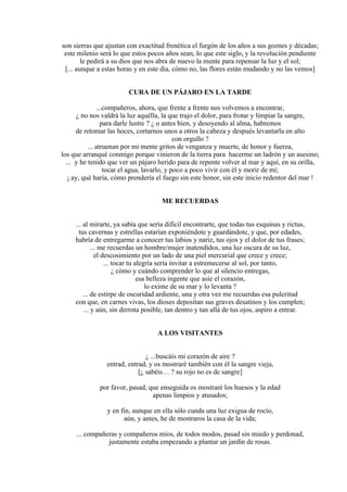 son sierras que ajustan con exactitud frenética el furgón de los años a sus goznes y décadas;
este milenio será lo que estos pocos años sean, lo que este siglo, y la revolución pendiente
le pedirá a su dios que nos abra de nuevo la mente para repensar la luz y el sol;
[... aunque a estas horas y en este día, cómo no, las flores están mudando y no las vemos]
CURA DE UN PÁJARO EN LA TARDE
...compañeros, ahora, que frente a frente nos volvemos a encontrar,
¿ no nos valdrá la luz aquélla, la que trajo el dolor, para frotar y limpiar la sangre,
para darle lustre ? ¿ o antes bien, y desoyendo al alma, habremos
de retomar las hoces, cortarnos unos a otros la cabeza y después levantarla en alto
con orgullo ?
... atruenan por mi mente gritos de venganza y muerte, de honor y fuerza,
los que arranqué conmigo porque vinieron de la tierra para hacerme un ladrón y un asesino;
... y he tenido que ver un pájaro herido para de repente volver al mar y aquí, en su orilla,
tocar el agua, lavarlo, y poco a poco vivir con él y morir de mí;
¡ ay, qué haría, cómo prendería el fuego sin este honor, sin este inicio redentor del mar !
ME RECUERDAS
... al mirarte, ya sabía que sería difícil encontrarte, que todas tus esquinas y rictus,
tus cavernas y estrellas estarían exponiéndote y guardándote, y que, por edades,
habría de entregarme a conocer tus labios y nariz, tus ojos y el dolor de tus frases;
... me recuerdas un hombre/mujer inatendidos, una luz oscura de su luz,
el descosimiento por un lado de una piel mercurial que crece y crece;
... tocar tu alegría sería invitar a estremecerse al sol, por tanto,
¿ cómo y cuándo comprender lo que al silencio entregas,
esa belleza ingente que asíe el corazón,
lo exime de su mar y lo levanta ?
... de estirpe de oscuridad ardiente, una y otra vez me recuerdas esa pulcritud
con que, en carnes vivas, los dioses depositan sus graves desatinos y los cumplen;
... y aún, sin derrota posible, tan dentro y tan allá de tus ojos, aspiro a entrar.
A LOS VISITANTES
¿ ...buscáis mi corazón de aire ?
entrad, entrad, y os mostraré también con él la sangre vieja,
[¿ sabéis… ? su rojo no es de sangre]
por favor, pasad, que enseguida os mostraré los huesos y la edad
apenas limpios y atusados;
y en fin, aunque en ella sólo cunda una luz exigua de rocío,
aún, y antes, he de mostraros la casa de la vida;
... compañeras y compañeros míos, de todos modos, pasad sin miedo y perdonad,
justamente estaba empezando a plantar un jardín de rosas.
 