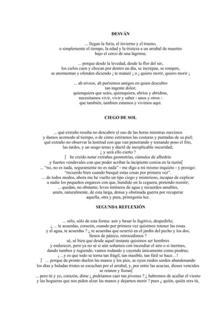 DESVÁN
... llegan la furia, el invierno y el trueno,
o simplemente el tiempo, la edad y la tristeza a un arrabal de muertes
bajo el cerco de una lágrima;
... porque desde la levedad, desde la flor del ser,
los cielos caen y chocan por dentro un día, se increpan, se rompen,
se atormentan y ofenden diciendo ¡ te mataré ¡ o ¡ quiero morir, quiero morir ¡
... ah níveos, ah purísimos amigos en quien descubro
tan ingente dolor;
quienquiera que seáis, quienquiera, abríos y abridme,
necesitamos vivir, vivir y saber - unos y otros -
que también, tambien estamos y vivimos aquí.
CIEGO DE SOL
... qué extraño resulta no descubrir el uso de las horas mientras zurcimos
y damos acomodo al tiempo, o de cómo estiramos las costuras y puntadas de su piel;
qué extraño no observar la lentitud con que van penetrando y tomando poso el frío,
las tardes, y un sesgo tenso y dúctil de inexplicable oscuridad;
¿ y será ello cierto ?
 he creído notar extrañas geometrías, cúmulos de albedrío
y fuertes vendavales con que poder acribar la incipiente ceniza en la razón
... “no, no es nada, seguramente no es nada” - me digo a mí mismo inquieto - y prosigo:
“recuerdo bien cuando busqué estas cosas por primera vez”.
... de todos modos, ahora me he vuelto un tipo ciego y misterioso, incapaz de explicar
a nadie los pequeños engarces con que, hundido en la ceguera, pretendo resistir;
... quedan, no obstante, leves tintineos de agua y recuerdos amables,
amén, naturalmente, de esta larga, densa y obstinada guerra por recuperar
aquella, otra y pura, primigenia luz.
SEGUNDA REFLEXIÓN
... sólo, sólo de esta forma: asir y besar lo fugitivo, despedirlo;
¿ ... te acuerdas, corazón, cuando por primera vez quisimos retener las rosas
y el agua, te acuerdas ? ¿ te acuerdas que ocurrió en el jardín del pecho y los dos,
llenos de pánico, retrocedimos ?
sé, sé bien que desde aquel instante quisimos ser hombres
y endurecer, pero ya no sé si aún soñamos con incendiar el aire o si inermes,
dando tumbos y rugiendo, vamos rodando y cayendo únicamente como piedras;
¡ ...y es que todo se torna tan frágil, tan inasible, tan fútil se hace…!
 ... porque de pronto duelen las manos y los pies, se oyen ruidos sordos abandonando
los días y baladas tristes se escuchan por el arrabal, y, por entre las acacias, dioses vencidos
se reúnen y lloran
... pero tú y yo, corazón, dime ¿ podríamos caer tan jóvenes ? ¿ habremos de acallar el viento
y las hogueras que nos piden alzar las manos y dejarnos morir ? pues ¿ quién, quién eres tú,
 
