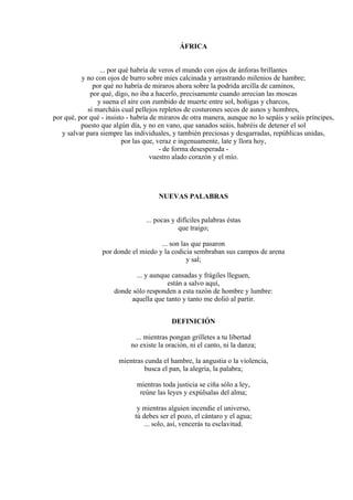 ÁFRICA
... por qué habría de veros el mundo con ojos de ánforas brillantes
y no con ojos de burro sobre mies calcinada y arrastrando milenios de hambre;
por qué no habría de miraros ahora sobre la podrida arcilla de caminos,
por qué, digo, no iba a hacerlo, precisamente cuando arrecian las moscas
y suena el aire con zumbido de muerte entre sol, boñigas y charcos,
si marcháis cual pellejos repletos de costurones secos de asnos y hombres,
por qué, por qué - insisto - habría de miraros de otra manera, aunque no lo sepáis y seáis príncipes,
puesto que algún día, y no en vano, que sanados seáis, habréis de detener el sol
y salvar para siempre las individuales, y también preciosas y desgarradas, repúblicas unidas,
por las que, veraz e ingenuamente, late y llora hoy,
- de forma desesperada -
vuestro alado corazón y el mío.
NUEVAS PALABRAS
... pocas y difíciles palabras éstas
que traigo;
... son las que pasaron
por donde el miedo y la codicia sembraban sus campos de arena
y sal;
... y aunque cansadas y frágiles lleguen,
están a salvo aquí,
donde sólo responden a esta razón de hombre y lumbre:
aquella que tanto y tanto me dolió al partir.
DEFINICIÓN
... mientras pongan grilletes a tu libertad
no existe la oración, ni el canto, ni la danza;
mientras cunda el hambre, la angustia o la violencia,
busca el pan, la alegría, la palabra;
mientras toda justicia se ciña sólo a ley,
reúne las leyes y expúlsalas del alma;
y mientras alguien incendie el universo,
tú debes ser el pozo, el cántaro y el agua;
... solo, así, vencerás tu esclavitud.
 