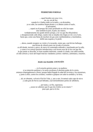 PERDIENDO FORMAS
... aquel hombre era yeso vivo,
no, no, era de luz;
cuando lo vi había caído ya la tarde y, en diciembre,
ya se sabe, las sombras llegan pronto y se abaten contra el suelo,
se precipitan;
... reparé en él porque iba como perdiendo no sólo las ropas
sino también la piel, el pelo, las manos;
verdaderamente me quedé atónito porque, a la vez que iba diluyéndose
y desapareciendo calle abajo, cuanto más se alejaba más fulgía en mí y en el aire,
hasta que, como una llama de mechero de gas azul, tambaleándose y muriéndose,
dobló una esquina y lo perdí;
... ahora, cuando recupero su visión y lo recuerdo, siento que, cual divino hallazgo,
una brizna de silencio puro me invade el corazón;
es allí donde, incierto y grave, de nuevo lo contemplo ardiendo y marchando por la calle,
y como si su certeza quisiera introducirme a esa locura suya de la luz con que iba,
la que jamás se describe, ni tiene nombre deferente, cuando es citada, con cabal sentido,
al oído estricto y recto del tropel total de viandantes yermos: mártires, autómatas y muertos.
donde una humilde ATENCIÓN
... si el corazón quisiera amar y no pudiera;
si su intuición quebrase y la razón recobrara el absoluto poder de lo cierto,
entonces dispongámonos a llorar, porque habrá llegado la edad del invierno y los monstruos,
y junto a ellos, contra los cristales, vendrán a golpear con saña la sordidez y la furia;
... ah, no obstante, volverá el Sol de Vida, y, uno a uno, levantará cada copo de nieve
y cada gota de lluvia cual labradas, cual deslumbrantes perlas de sabiduría;
... por tanto, y al fin, esperanza;
¿ acaso no sabemos que lo que da el dolor ya no muere ?
pues qué, qué es la luz.
 