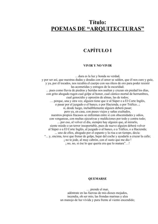 Título:
POEMAS DE “ARQUITECTURAS”
CAPÍTULO I
VIVIR Y NO VIVIR
... dura es la luz y honda su verdad,
y por ser así, que nuestras dudas y deudas con el amor se salden, que él nos cure y guíe,
y ya, por él tocados, nos recubra el cuerpo con sus óleos de oro para poder resistir
las acometidas y estragos de la oscuridad;
... pues como lluvia de piedras y heridas nos asaltan y cruzan sin piedad los días,
con grito ahogado rugen cual golpe al honor, cual cántico mortal de herrumbres,
cual genocidio y opresión de almas, las de todos;
… porque, una y otra vez, alguien tiene que ir al Súper o a El Corte Inglés,
o pasar por el juzgado o el banco, o por Hacienda, o por Tráfico...;
sí, desde luego, ineludiblemente alguien deberá pasar;
pero ya, en casa, con puses viejos y sañas exaltados,
nuestros propios fracasos se enfrentan entre sí con obscenidades y odios,
con venganzas, con multas ejecutivas y maldiciones por todo y contra todo;
... por eso, al volver el día, siempre hay alguien que, al mirarlo,
siente miedo o un terror insoportable, pues de nuevo alguien deberá volver
al Súper o a El Corte Inglés, al juzgado o al banco, o a Tráfico, o a Hacienda;
... uno de ellos, ahogado por el espanto y la risa a un tiempo, decía:
“... y, encima, tuve que frenar de golpe, bajar del coche y ayudarle a cruzar la calle;
¡ no te jode, al muy cabrón, con el susto que me dio !
¡ no, no, si ése lo que quería era que lo matara”…!
QUEMARSE
… prende el mar,
adéntrate en las fuerzas de mis dioses mojados,
incendia, oh ser mío, las frondas marinas y alza
un manojo de luz vívida y pura frente al viento encendido;
 