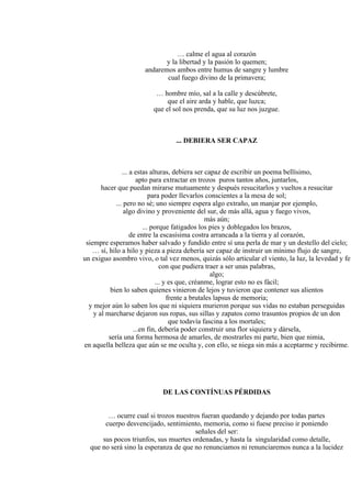 … calme el agua al corazón
y la libertad y la pasión lo quemen;
andaremos ambos entre humus de sangre y lumbre
cual fuego divino de la primavera;
… hombre mío, sal a la calle y descúbrete,
que el aire arda y hable, que luzca;
que el sol nos prenda, que su luz nos juzgue.
... DEBIERA SER CAPAZ
... a estas alturas, debiera ser capaz de escribir un poema bellísimo,
apto para extractar en trozos puros tantos años, juntarlos,
hacer que puedan mirarse mutuamente y después resucitarlos y vueltos a resucitar
para poder llevarlos conscientes a la mesa de sol;
... pero no sé; uno siempre espera algo extraño, un manjar por ejemplo,
algo divino y proveniente del sur, de más allá, agua y fuego vivos,
más aún;
... porque fatigados los pies y doblegados los brazos,
de entre la escasísima costra arrancada a la tierra y al corazón,
siempre esperamos haber salvado y fundido entre sí una perla de mar y un destello del cielo;
… sí, hilo a hilo y pieza a pieza debería ser capaz de instruir un mínimo flujo de sangre,
un exiguo asombro vivo, o tal vez menos, quizás sólo articular el viento, la luz, la levedad y fe
con que pudiera traer a ser unas palabras,
algo;
... y es que, créanme, lograr esto no es fácil;
bien lo saben quienes vinieron de lejos y tuvieron que contener sus alientos
frente a brutales lapsus de memoria;
y mejor aún lo saben los que ni siquiera murieron porque sus vidas no estaban perseguidas
y al marcharse dejaron sus ropas, sus sillas y zapatos como trasuntos propios de un don
que todavía fascina a los mortales;
...en fin, debería poder construir una flor siquiera y dársela,
sería una forma hermosa de amarles, de mostrarles mi parte, bien que nimia,
en aquella belleza que aún se me oculta y, con ello, se niega sin más a aceptarme y recibirme.
DE LAS CONTÍNUAS PÉRDIDAS
… ocurre cual si trozos nuestros fueran quedando y dejando por todas partes
cuerpo desvencijado, sentimiento, memoria, como si fuese preciso ir poniendo
señales del ser:
sus pocos triunfos, sus muertes ordenadas, y hasta la singularidad como detalle,
que no será sino la esperanza de que no renunciamos ni renunciaremos nunca a la lucidez
 