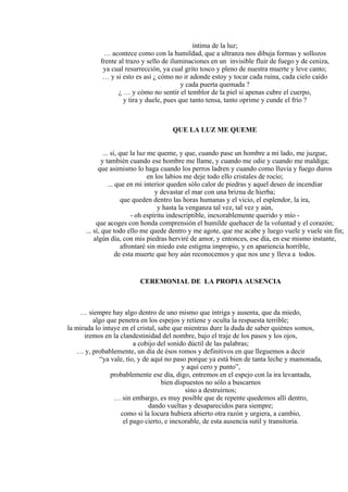 íntima de la luz;
… acontece como con la humildad, que a ultranza nos dibuja formas y sollozos
frente al trazo y sello de iluminaciones en un invisible fluir de fuego y de ceniza,
ya cual resurrección, ya cual grito tosco y pleno de nuestra muerte y leve canto;
… y si esto es así ¿ cómo no ir adonde estoy y tocar cada ruina, cada cielo caído
y cada puerta quemada ?
¿ … y cómo no sentir el temblor de la piel si apenas cubre el cuerpo,
y tira y duele, pues que tanto tensa, tanto oprime y cunde el frío ?
QUE LA LUZ ME QUEME
... sí, que la luz me queme, y que, cuando pase un hombre a mi lado, me juzgue,
y también cuando ese hombre me llame, y cuando me odie y cuando me maldiga;
que asimismo lo haga cuando los perros ladren y cuando como lluvia y fuego duros
en los labios me deje todo ello cristales de rocío;
... que en mi interior queden sólo calor de piedras y aquel deseo de incendiar
y devastar el mar con una brizna de hierba;
que queden dentro las horas humanas y el vicio, el esplendor, la ira,
y hasta la venganza tal vez, tal vez y aún,
- oh espíritu indescriptible, inexorablemente querido y mío -
que acoges con honda comprensión el humilde quehacer de la voluntad y el corazón;
... sí, que todo ello me quede dentro y me agote, que me acabe y luego vuele y vuele sin fin;
algún día, con mis piedras herviré de amor, y entonces, ese día, en ese mismo instante,
afrontaré sin miedo este estigma impropio, y en apariencia horrible,
de esta muerte que hoy aún reconocemos y que nos une y lleva a todos.
CEREMONIAL DE LA PROPIA AUSENCIA
… siempre hay algo dentro de uno mismo que intriga y ausenta, que da miedo,
algo que penetra en los espejos y retiene y oculta la respuesta terrible;
la mirada lo intuye en el cristal, sabe que mientras dure la duda de saber quiénes somos,
iremos en la clandestinidad del nombre, bajo el traje de los pasos y los ojos,
a cobijo del sonido dúctil de las palabras;
… y, probablemente, un día de ésos romos y definitivos en que lleguemos a decir
“ya vale, tío, y de aquí no paso porque ya está bien de tanta leche y mamonada,
y aquí cero y punto”,
probablemente ese día, digo, entremos en el espejo con la ira levantada,
bien dispuestos no sólo a buscarnos
sino a destruirnos;
… sin embargo, es muy posible que de repente quedemos allí dentro,
dando vueltas y desaparecidos para siempre;
como si la locura hubiera abierto otra razón y urgiera, a cambio,
el pago cierto, e inexorable, de esta ausencia sutil y transitoria.
 