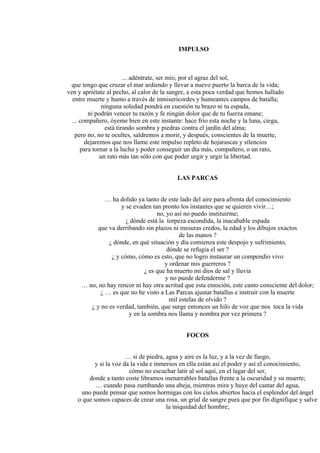 IMPULSO
... adéntrate, ser mío, por el agraz del sol,
que tengo que cruzar el mar ardiendo y llevar a nuevo puerto la barca de la vida;
ven y apriétate al pecho, al calor de la sangre, a esta poca verdad que hemos hallado
entre muerte y humo a través de inmisericordes y humeantes campos de batalla;
ninguna soledad pondrá en cuestión tu brazo ni tu espada,
ni podrán vencer tu razón y fe ningún dolor que de tu fuerza emane;
... compañero, óyeme bien en este instante: hace frío esta noche y la luna, ciega,
está tirando sombra y piedras contra el jardín del alma;
pero no, no te ocultes, saldremos a morir, y después, conscientes de la muerte,
dejaremos que nos llame este impulso repleto de hojarascas y silencios
para tornar a la lucha y poder conseguir un día más, compañero, o un rato,
un rato más tan sólo con que poder urgir y urgir la libertad.
LAS PARCAS
… ha dolido ya tanto de este lado del aire para afrenta del conocimiento
y se evaden tan pronto los instantes que se quieren vivir…;
no, yo así no puedo instituirme;
¿ dónde está la torpeza escondida, la inacabable espada
que va derribando sin plazos ni mesuras credos, la edad y los dibujos exactos
de las manos ?
¿ dónde, en qué situación y día comienza este despojo y sufrimiento,
dónde se refugia el ser ?
¿ y cómo, cómo es esto, que no logro instaurar un compendio vivo
y ordenar mis guerreros ?
¿ es que ha muerto mi dios de sal y lluvia
y no puede defenderme ?
… no, no hay rencor ni hay otra acritud que esta emoción, este canto consciente del dolor;
¿ … es que no he visto a Las Parcas ajustar batallas e instruir con la muerte
mil estelas de olvido ?
¿ y no es verdad, también, que surge entonces un hilo de voz que nos toca la vida
y en la sombra nos llama y nombra por vez primera ?
FOCOS
… si de piedra, agua y aire es la luz, y a la vez de fuego,
y si la voz da la vida e inmersos en ella están así el poder y así el conocimiento,
cómo no escuchar latir al sol aquí, en el lagar del ser,
donde a tanto coste libramos inenarrables batallas frente a la oscuridad y su muerte;
… cuando pasa zumbando una abeja, mientras mira y huye del cantar del agua,
uno puede pensar que somos hormigas con los cielos abiertos hacia el esplendor del ángel
o que somos capaces de crear una rosa, un grial de sangre pura que por fin dignifique y salve
la iniquidad del hombre;
 