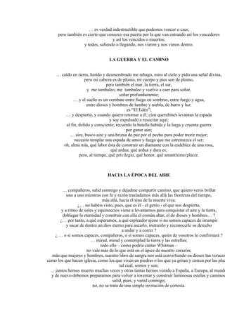 … es verdad indestructible que podemos vencer o caer,
pero también es cierto que conozco esa puerta por la que van entrando así los vencedores
y así los vencidos o muertos;
y todos, saliendo o llegando, nos vieron y nos vimos dentro.
LA GUERRA Y EL CAMINO
… caído en tierra, herido y desmembrado me rehago, miro al cielo y pido una señal divina,
pero mi cabeza es de plomo, mi cuerpo y pies son de plomo,
pero también el mar, la tierra, el sur,
y me tambaleo, me tambaleo y vuelvo a caer para soñar,
soñar profundamente;
… y el sueño es un combate entre fuego en sombras, entre fuego y agua,
entre dioses y hombres de lumbre y niebla, de barro y luz:
es “El Edén”;
… y despierto, y cuando quiero retornar a él, cien querubines levantan la espada
y soy expulsado a resucitar aquí;
al fin, dolido y consciente, recuerdo la batalla habida y la larga y cruenta guerra
por ganar aún;
… aire, busco aire y una brizna de paz por el pecho para poder morir mejor;
necesito templar una espada de amor y fuego que me estremezca el ser;
oh, alma mía, qué labor ésta de construir un diamante con la endeblez de una rosa,
qué ardua, qué ardua y dura es;
pero, al tiempo, qué privilegio, qué honor, qué amantísimo placer.
HACIA LA ÉPOCA DEL AIRE
… compañeros, salid conmigo y dejadme compartir camino, que quiero veros brillar
uno a uno mientras con fe y razón trasladamos más allá las fronteras del tiempo,
más allá, hacia el sino de la muerte viva;
¿… no habéis visto, pues, que es él - el genio - el que nos despierta,
y a ritmo de soles y equinoccios viene a levantarnos para conquistar el aire y la tierra,
doblegar la eternidad y construir con ella el común altar, el de dioses y hombres… ?
¿… por tanto, a qué esperamos, a qué esplendor ajeno si no somos capaces de irrumpir
y sacar de dentro un dios eterno para asearlo, instruirlo y reconocerle su derecho
a andar y a correr ?
¿ … o sí somos capaces, compañeros, o sí somos capaces, quién de vosotros lo confirmará ?
… mirad, mirad y contemplad la tierra y las estrellas;
todo ello – como podría cantar Whitman –
no vale más de lo que está en el ápice de nuestro corazón;
más que mujeres y hombres, nuestro libro de sangre nos está convirtiendo en dioses tan veraces
como los que hacen iglesia, como los que viven en piedras o los que ya gritan y corren por las plaz
tal cual, somos y son;
… juntos hemos muerto muchas veces y otras tantas hemos venido a España, a Europa, al mundo
y de nuevo debemos prepararnos para volver a inventar y construir luminosas estelas y caminos
salid, pues, y venid conmigo;
no, no se trata de una simple invitación de cortesía.
 