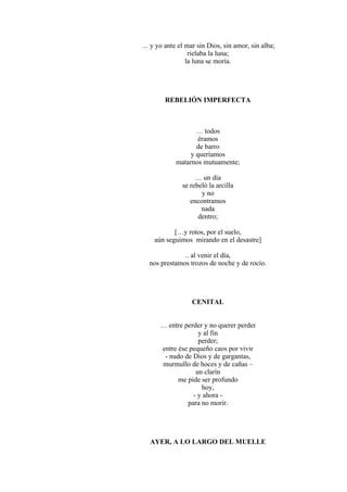 … y yo ante el mar sin Dios, sin amor, sin alba;
rielaba la luna;
la luna se moría.
REBELIÓN IMPERFECTA
… todos
éramos
de barro
y queríamos
matarnos mutuamente;
… un día
se rebeló la arcilla
y no
encontramos
nada
dentro;
[…y rotos, por el suelo,
aún seguimos mirando en el desastre]
.. al venir el día,
nos prestamos trozos de noche y de rocío.
CENITAL
… entre perder y no querer perder
y al fin
perder;
entre ése pequeño caos por vivir
- nudo de Dios y de gargantas,
murmullo de hoces y de cañas –
un clarín
me pide ser profundo
hoy,
- y ahora -
para no morir.
AYER, A LO LARGO DEL MUELLE
 