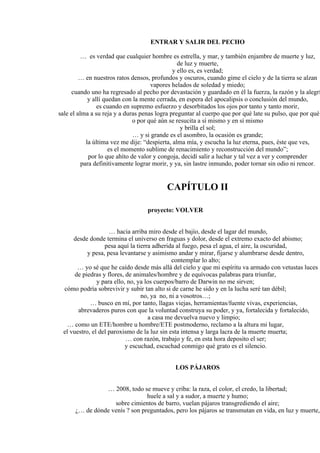 ENTRAR Y SALIR DEL PECHO
… es verdad que cualquier hombre es estrella, y mar, y también enjambre de muerte y luz,
de luz y muerte,
y ello es, es verdad;
… en nuestros ratos densos, profundos y oscuros, cuando gime el cielo y de la tierra se alzan
vapores helados de soledad y miedo;
cuando uno ha regresado al pecho por devastación y guardado en él la fuerza, la razón y la alegrí
y allí quedan con la mente cerrada, en espera del apocalipsis o conclusión del mundo,
es cuando en supremo esfuerzo y desorbitados los ojos por tanto y tanto morir,
sale el alma a su reja y a duras penas logra preguntar al cuerpo que por qué late su pulso, que por qué
o por qué aún se resucita a sí mismo y en sí mismo
y brilla el sol;
… y si grande es el asombro, la ocasión es grande;
la última vez me dije: “despierta, alma mía, y escucha la luz eterna, pues, éste que ves,
es el momento sublime de renacimiento y reconstrucción del mundo”;
por lo que ahíto de valor y congoja, decidí salir a luchar y tal vez a ver y comprender
para definitivamente lograr morir, y ya, sin lastre inmundo, poder tornar sin odio ni rencor.
CAPÍTULO II
proyecto: VOLVER
… hacia arriba miro desde el bajío, desde el lagar del mundo,
desde donde termina el universo en fraguas y dolor, desde el extremo exacto del abismo;
pesa aquí la tierra adherida al fuego, pesa el agua, el aire, la oscuridad,
y pesa, pesa levantarse y asimismo andar y mirar, fijarse y alumbrarse desde dentro,
contemplar lo alto;
… yo sé que he caído desde más allá del cielo y que mi espíritu va armado con vetustas luces
de piedras y flores, de animales/hombre y de equívocas palabras para triunfar,
y para ello, no, ya los cuerpos/barro de Darwin no me sirven;
cómo podría sobrevivir y subir tan alto si de carne he sido y en la lucha seré tan débil;
no, ya no, ni a vosotros…;
… busco en mí, por tanto, llagas viejas, herramientas/fuente vivas, experiencias,
abrevaderos puros con que la voluntad construya su poder, y ya, fortalecida y fortalecido,
a casa me devuelva nuevo y limpio;
… como un ETE/hombre u hombre/ETE postmoderno, reclamo a la altura mi lugar,
el vuestro, el del paroxismo de la luz sin esta intensa y larga lacra de la muerte muerta;
… con razón, trabajo y fe, en esta hora deposito el ser;
y escuchad, escuchad conmigo qué grato es el silencio.
LOS PÁJAROS
… 2008, todo se mueve y criba: la raza, el color, el credo, la libertad;
huele a sal y a sudor, a muerte y humo;
sobre cimientos de barro, vuelan pájaros transgrediendo el aire;
¿… de dónde venís ? son preguntados, pero los pájaros se transmutan en vida, en luz y muerte,
 