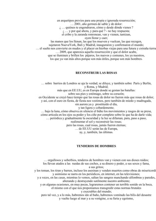 en arquetipos previos para una propia e ignorada resurrección;
… 2001, año germen de sable y de dolor:
¿ … quiénes te engendraron, cómo y desde dónde vienes ?
¿ … y por qué ahora, y para qué ? - no hay respuesta;
el cribo y la zaranda ronronean, van y vienen, tamizan,
oyen llorar y caer;
las manos que los llenan, las que los mueven y vuelcan, las que recogen,
sujetaron NuevaYork, Bali y Madrid, inauguraron y confirmaron el mundo;
… el sueño nos convierte en mudos y el placer en hierbas viejas para una futura y extraña tierra;
… 2009, que aparezca aquella resurrección y que el dolor acabe,
que se iluminen y brillen los pájaros, los nuevos y comunes, los ya nuestros,
los que ya van más altos porque son más útiles, porque son más hombres.
RECONSTRUIR LAS ROSAS
… sobre barrios de Londres se aja la verdad, se diluye, y también sobre París y Berlín,
y Roma, y Madrid;
más que en EE.UU, es en Europa donde se gestan las batallas:
sobre sus pies y estómago, sobre su corazón;
en Occidente se creyó hace tiempo que las rosas de dolor no fueron más que rosas de dolor;
y así, con el euro en fiesta, de fiesta nos vestimos, pero también de miedo y madrugada,
sin aurora ya y prostituido el día,
y tan ligera y cobardemente;
… bajo la luna, cómo observa en silencio el búho los movimientos y rasgos de su presa,
cómo articula en los ojos su poder y los ciñe por completo sobre lo que ha de darle vida;
… periódica y gradualmente la oscuridad y la luz se difaman, para, paso a paso,
realimentar el sol y reconstruir las rosas;
pero las rosas, cual rosas, jamás fueron eternas;
… de EE.UU serán las de Europa,
ay, y, también, las últimas.
TENDEROS DE HOMBRES
… orgullosos y soberbios, tenderos de hombres van y vienen con sus dioses raídos;
los llevan atados a las ruedas de sus coches, a su dinero y poder, a sus sexos y fama,
a sus gritos;
y los toman, los tiran y barren, incluso los asesinan y venden muertos como obras de misericordia
y asimismo se narra en los periódicos, en internet, en las televisiones;
y a veces, en las casas, mientras lo vemos, saltan las sangres manchando alfombras y paredes,
alterando y destruyendo sutilmente nuestro ambiente;
y en algunas ocasiones, en muy pocas, lograremos contener un terrible sonido en la boca,
el mismo con el que nos proponíamos transgredir estas normas brutales
y execrables del mundo;
pero tal vez, y a lo más, habremos ido al baño, habremos vomitado las bilis del desastre
y vuelto luego al mar y a su vorágine, a su furia y egoísmo,
 