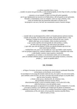 a su plena sequedad, dura y tosca;
… cuando veo pasar una gaviota alta, y como despreocupada, la miro bajo el cielo y me digo:
¡ adónde irá !
… entonces, en ese instante, sé que es la hora del grito reparador,
por lo que rápidamente me encierro en el baño/alma y allí me quedo un rato gimiendo,
llorando y mintiéndome como un estúpido, como un ciego cobarde y ruin,
como un hombre/tipo tan justamente adecuado a un plan servil,
tan propicio a un son y tan leal, tan exactamente exacto a nuestro tiempo.
CAER Y MORIR
… cuando todo os sea desesperación y dolor y el mundo parezca caérseos encima;
cuando no huyendo, sino buscando una salida, hayáis gastado dinero y vida,
lágrimas y tiempo sin otra conclusión que la derrota de caer y morir,
debéis saber que, en ese instante, estáis en pleno nacimiento
y que vuestro espíritu está emergiendo de entre piedras y cardos,
de entre toros que mugen y de entre perros que ladran,
y que sube, que está elevándose y brilla con aquella hondura que da la luz
entre tanto horror hallada;
… meditad bien esto, pues si no recordáis las veces que habéis caído muertos
con sus porqués respectivos, entonces deberéis volver atrás y engendrar más solos
y más hondos vuestras viejas muertes y memorias;
… compañeros, en verdad, sí, son momentos malos, tal vez demasiado,
pero en realidad sublimes porque son necesarios para poder tocarnos y resucitar;
porque ¿ … quién se quedará atrás ?
OH, TESORO
… al llegar el invierno, oh tesoro, nos hemos ido dentro para ir sembrando florecillas
en las manos, en los brazos, en el corazón;
la oscuridad es la ira ciega del mundo contra las tres, las cuatro y las cinco de la tarde,
pero también contra las diez, las once y las doce de la noche porque es un puño duro
que las toma, las pulsa y destruye;
y frente a más acoso y destrucción, ah, lo hemos visto,
más profundas arrancan nuestras flores;
observémoslas brotar y crecer en nuestra sangre y en el color de la vida,
sobre las fuerzas y ecos de nuestras casas;
… bien sabemos que ignora su ignorancia la oscuridad, de aquí la compasión y la ayuda,
y de aquí el silencio y luz sublimes que irradian por las plazas al amanecer;
… saldremos al festín del sol y, al vano de su sombra, buscaremos amigos y enemigos;
sembraremos, al fin, oh, tesoro, oh ser querido, nuestras sencillas flores,
sobre el suelo y el mar.
 
