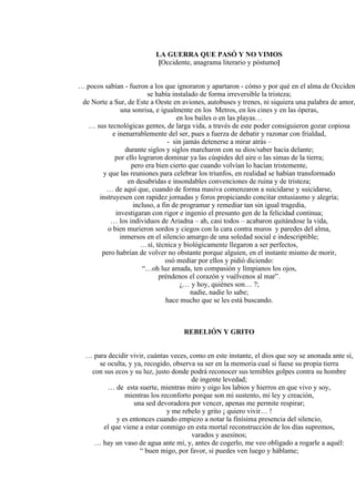 LA GUERRA QUE PASÓ Y NO VIMOS
[Occidente, anagrama literario y póstumo]
… pocos sabían - fueron a los que ignoraron y apartaron - cómo y por qué en el alma de Occiden
se había instalado de forma irreversible la tristeza;
de Norte a Sur, de Este a Oeste en aviones, autobuses y trenes, ni siquiera una palabra de amor,
una sonrisa, e igualmente en los Metros, en los cines y en las óperas,
en los bailes o en las playas…
… sus tecnológicas gentes, de larga vida, a través de este poder consiguieron gozar copiosa
e inenarrablemente del ser, pues a fuerza de debatir y razonar con frialdad,
- sin jamás detenerse a mirar atrás –
durante siglos y siglos marcharon con su dios/saber hacia delante;
por ello lograron dominar ya las cúspides del aire o las simas de la tierra;
pero era bien cierto que cuando volvían lo hacían tristemente,
y que las reuniones para celebrar los triunfos, en realidad se habían transformado
en desabridas e insondables convenciones de ruina y de tristeza;
… de aquí que, cuando de forma masiva comenzaron a suicidarse y suicidarse,
instruyesen con rapidez jornadas y foros propiciando concitar entusiasmo y alegría;
incluso, a fin de programar y remediar tan sin igual tragedia,
investigaran con rigor e ingenio el presunto gen de la felicidad continua;
… los individuos de Ariadna – ah, casi todos – acabaron quitándose la vida,
o bien murieron sordos y ciegos con la cara contra muros y paredes del alma,
inmersos en el silencio amargo de una soledad social e indescriptible;
…sí, técnica y biológicamente llegaron a ser perfectos,
pero habrían de volver no obstante porque alguien, en el instante mismo de morir,
osó mediar por ellos y pidió diciendo:
“…oh luz amada, ten compasión y límpianos los ojos,
préndenos el corazón y vuélvenos al mar”.
¿… y hoy, quiénes son… ?;
nadie, nadie lo sabe;
hace mucho que se les está buscando.
REBELIÓN Y GRITO
… para decidir vivir, cuántas veces, como en este instante, el dios que soy se anonada ante sí,
se oculta, y ya, recogido, observa su ser en la memoria cual si fuese su propia tierra
con sus ecos y su luz, justo donde podrá reconocer sus temibles golpes contra su hombre
de ingente levedad;
… de esta suerte, mientras miro y oigo los labios y hierros en que vivo y soy,
mientras los reconforto porque son mi sustento, mi ley y creación,
una sed devoradora por vencer, apenas me permite respirar;
y me rebelo y grito ¡ quiero vivir… !
y es entonces cuando empiezo a notar la finísima presencia del silencio,
el que viene a estar conmigo en esta mortal reconstrucción de los días supremos,
varados y asesinos;
… hay un vaso de agua ante mí, y, antes de cogerlo, me veo obligado a rogarle a aquél:
“ buen migo, por favor, si puedes ven luego y háblame;
 