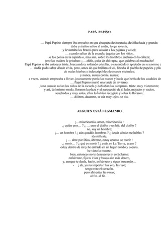 PAPÁ PEPINO
… Papá Pepino siempre iba envuelto en una chaqueta desbaratada, deshilachada y grande;
daba extraños saltos al andar, luego sonreía,
y levantaba los brazos para saludar a los pájaros y al sol;
… cuando salían de la escuela, jugaba con los niños,
se los ponía en la espalda o, más aún, sobre los hombros, incluso en la cabeza;
pero las madres le gritaban: ¡ …ehhh, quita de ahí rapaz, que quiebras al muchacho!
Papá Pepino se iba entonces triste, braceando y soltando estrellas, o escondido y apretado en su enorme c
… nadie pudo saber dónde vivía, pero, antes de que brillara el sol, libraba al pueblo de papeles y plás
de malas hierbas e indescriptibles desmanes vecinales;
y nunca, nunca comía, nunca;
a veces, cuando empezaba a llover, jocosamente ponía las manos y hacía que bebía de los caudales de
… Papá Pepino murió una tarde de invierno;
justo cuando salían los niños de la escuela y doblaban las campanas, triste, muy tristemente;
y así, del mismo modo, lloraron la plaza y el parquecito de al lado, mojados y vacíos,
acuchados y muy solos, ellos lo habían recogido y solos lo lloraron;
… diiinnn, daaannn, se oía muy lejos, se oía.
ALGUIEN ESTÁ LLAMANDO
¡…misericordia, amor, misericordia !
¿ quién eres… ? ¿ … eres el diablo o un hijo del diablo ?
no, soy un hombre;
¡… un hombre ! ¿ aún quedáis hombres ? ¿ desde dónde me hablas ?
identifícate;
¡ … abre por Dios, ábreme, estoy apunto de morir !
¿ morir… ? ¿ qué es morir ? ¿ estás en La Tierra, acaso ?
estoy dentro de mí y he entrado en un lugar hondo y oscuro,
he visto la muerte;
bien, entonces no te desesperes y escúchame:
esfuérzate, fija tu vista y busca aún más dentro,
y, aunque te duela, hazlo, esfuérzate y sigue buscando…
- ¡ ah, ya no importa ! las veo, las veo;
tengo roto el corazón,
pero ahí están las rosas;
al fin, al fin…
 