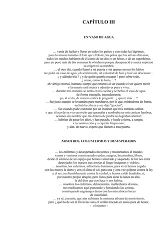 CAPÍTULO III
UN VASO DE AGUA
… venía de luchar y llorar en todos los países y con todas las lágrimas,
pues lo mismo tomaba el Este que el Oeste, los polos que las selvas africanas;
todos los medios hablaron de él como de un dios o un héroe, o de un superhéroe,
pero en poco más de dos semanas lo olvidaron porque desapareció y nunca supieron
su origen ni su nombre;
… el otro día, cuando llamó a mi puerta y sin apenas mover los labios
me pidió un vaso de agua, oh sentimiento, oh voluntad de huir y huir sin descansar…
¿ y adónde iría ? ¿ y de quién querría escapar ? pero sobre todo,
¿ cómo, cómo lo haría… ?
ah vértigo mortal, humano cuerpo que retienes al ser cuando el ser quiere morir
y la muerte está atenta y además es pura y viva;
… durante tres minutos se sentó en mi cocina y se bebió el vaso de agua
de forma tranquila, pausadamente;
yo, al verlo, de manera cortés le pregunté: ¿ quiere más… ?
… fue justo cuando se levantaba para marcharse, por lo que, mirándome de frente,
inclinó la cabeza y me dijo “gracias”;
… fue cuando pude constatar por un instante que mis entrañas ardían
y que el eco de su voz era rocío que quemaba y sembraba en mis cenizas lumbres,
océanos sin nombre que mis brazos de piedra no lograban abarcar;
… habrían de pasar los años, y han pasado, y huele a tierra, a sangre,
a reconstrucción y a espíritu limpio aún;
y aún, de nuevo, espero que llamen a esta puerta.
NOSOTROS, LOS ENFERMOS Y DESESPERADOS
… los enfermos y desesperados movemos y trastornamos el mundo;
vamos y venimos construyendo ruedas, sangres, hecatombes, libros;
desde el silencio de un espejo que hemos vulnerado y saqueado, la luz nos mira
despojados los marcos tras arrojar al fuego imágenes y vidrios;
… nosotros, los enfermos, infractores humanos, para vivir hemos cogido
con las manos la tierra y con el alma el sol, para una y otra vez golpear contra la ley
y el ser, irrefrenablemente contra la verdad, y hemos caído hendidos, si,
por nuestro propio dragón, pero listos para alzar la lanza en alto,
la del dios que nos hace y nos habita;
… nosotros los enfermos, delincuentes, malhechores divinos,
nos medicamos aquí punzando y horadando las costras,
construyendo engranajes duros con las más atroces heces
de oscuridad;
… ya sé, corazón, que aún sufrimos la ominosa afrenta de morir/morir,
pero ¿ qué ha de ser al fin la luz sino el verdín trocado en ansia pura de honor,
- el nuestro -
 