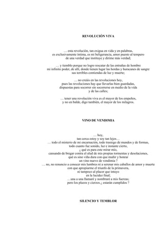 REVOLUCIÓN VIVA
… esta revolución, tan exigua en vida y en palabras,
es exclusivamente íntima, es mi beligerancia, amor puesto al tempero
de una verdad que instituye y dirime más verdad;
… y tiemblo porque no logro rescatar de las entrañas de hombre
mi infinito poder, de allí, donde tienen lugar las hordas y huracanes de sangre
sus terribles contiendas de luz y muerte;
… no creáis en las revoluciones hoy,
pues las revoluciones hay que llevarlas bien guardadas,
dispuestas para socorrer sin socorrerse en medio de la vida
y de las calles;
… tener una revolución viva es el mayor de los empeños,
y no en balde, digo también, el mayor de los milagros.
VINO DE VENDIMIA
… hoy,
tan cerca estoy y soy tan lejos…
… todo el misterio de mi encarnación, todo trasiego de mundos y de formas,
todo cuanto fue sonido, luz e instante cierto,
¿ qué es para este mirar mío,
cansando de bregar contra el alud de mis propias tormentas y desolaciones,
qué es sino viña dura con que muñir y honrar
un vino nuevo de vendimia ?
… no, no renuncio a conocer mis lumbres ni a serenar mis caballos de amor y muerte
con que apropiarme el triunfo de la primavera,
ni tampoco al placer que intuyo
en la lucidez final;
…una a una llamaré y nombraré a mis fuerzas;
pero los plazos y cierzos ¿ estarán cumplidos ?
SILENCIO Y TEMBLOR
 