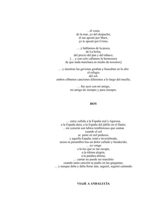 .. él venía
de la mar, yo del despacho;
él me apostó por Marx,
yo le aposté por Cristo;
… y hablamos de la pesca,
de La bolsa,
del precio del pan y del tabaco;
[… y con celo callamos la hermosura
de que nada marchara en medio de nosotros]
… y mientras las gaviotas giraban y buscaban en lo alto
el refugio
del sol,
ambos silbamos canciones diferentes a lo largo del muelle;
… fue ayer con mi amigo,
mi amigo de siempre y para siempre.
HOY
… estoy ceñido a la España real y rigurosa,
a la España dura, a la España del júbilo en el llanto;
…mi corazón son labios temblorosos que cantan
cuando el sol
se parte en mil pedazos,
y aquella España, total e invertebrada,
acusa su penumbra tras un dolor callado y bendecido;
… yo vengo
a la luz que se me escapa,
a la última alegría,
a la palabra última;
… cantar no puede ser marchito
cuando tanta canción se pudre en las gargantas;
… y aunque deba y deba llorar aún, seguiré, seguiré cantando.
VIAJE A ANDALUCÍA
 
