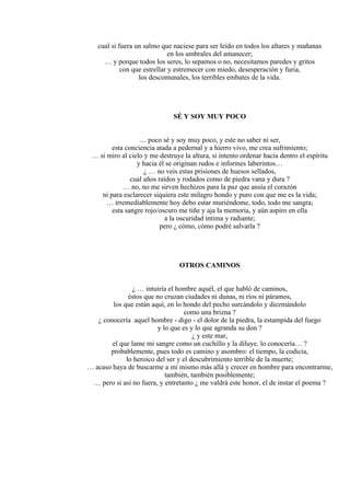 cual si fuera un salmo que naciese para ser leído en todos los altares y mañanas
en los umbrales del amanecer;
… y porque todos los seres, lo sepamos o no, necesitamos paredes y gritos
con que estrellar y estremecer con miedo, desesperación y furia,
los descomunales, los terribles embates de la vida.
SÉ Y SOY MUY POCO
… poco sé y soy muy poco, y este no saber ni ser,
esta conciencia atada a pedernal y a hierro vivo, me crea sufrimiento;
… si miro al cielo y me destruye la altura, si intento ordenar hacia dentro el espíritu
y hacia él se originan rudos e informes laberintos…
¿ … no veis estas prisiones de huesos sellados,
cual años raídos y rodados como de piedra vana y dura ?
… no, no me sirven hechizos para la paz que ansía el corazón
ni para esclarecer siquiera este milagro hondo y puro con que me es la vida;
… irremediablemente hoy debo estar muriéndome, todo, todo me sangra;
esta sangre rojo/oscuro me tiñe y aja la memoria, y aún aspiro en ella
a la oscuridad íntima y radiante;
pero ¿ cómo, cómo podré salvarla ?
OTROS CAMINOS
¿ … intuiría el hombre aquél, el que habló de caminos,
éstos que no cruzan ciudades ni dunas, ni ríos ni páramos,
los que están aquí, en lo hondo del pecho surcándolo y diezmándolo
como una brizna ?
¿ conocería aquel hombre - digo - el dolor de la piedra, la estampida del fuego
y lo que es y lo que agranda su don ?
¿ y este mar,
el que lame mi sangre como un cuchillo y la diluye, lo conocería… ?
probablemente, pues todo es camino y asombro: el tiempo, la codicia,
lo heroico del ser y el descubrimiento terrible de la muerte;
… acaso haya de buscarme a mí mismo más allá y crecer en hombre para encontrarme,
también, también posiblemente;
… pero si así no fuera, y entretanto ¿ me valdrá este honor, el de instar el poema ?
 