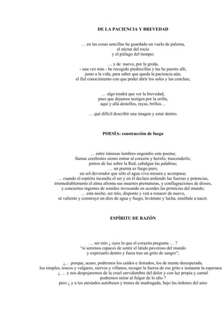 DE LA PACIENCIA Y BREVEDAD
… en las cosas sencillas he guardado un vuelo de paloma,
el néctar del rocío
y el piélago del tiempo;
… y de nuevo, por la greda,
- una vez más - he recogido piedrecillas y las he puesto allí,
junto a la vida, para saber que queda la paciencia aún,
el fiel conocimiento con que poder abrir los soles y las conchas;
… algo tendrá que ver la brevedad,
pues que dejamos testigos por la orilla,
aquí y allá destellos, rayas, brillos…
… qué difícil describir una imagen y estar dentro.
POESÍA: construcción de fuego
… entre intensas lumbres engendro este poema;
llamas cerebrales siento entrar al corazón y herirlo, trascenderlo;
potros de luz sobre la Red, cabalgan las palabras;
… un poema es fuego puro,
un sol devorador que sólo el agua viva mesura y acompasa;
… cuando el espíritu incendia el ser y en él declara ardiendo las fuerzas y potencias,
irremediablemente el alma afronta sus muertes prematuras, y conflagraciones de dioses,
y conciertos ingentes de sonidos invocando en acordes las primicias del mundo;
… esta noche, ser mío, disponte y ven a renacer de nuevo,
sé valiente y construye un dios de agua y fuego, levántate y lucha, enséñale a nacer.
ESPÍRITU DE RAZÓN
… ser mío ¿ oyes lo que el corazón pregunta … ?
“si seremos capaces de sentir el latido pavoroso del mundo
y expresarlo dentro y fuera tras un grito de sangre”;
¿… porque, acaso, podremos los caídos e iletrados, los de mente desesperada,
los simples, toscos y vulgares, siervos y villanos, recoger la fuerza de ese grito e instaurar la esperanza
¿ … y nos despojaremos de la cruel servidumbre del dolor y con luz propia y carnal
podremos mirar al fulgor de lo alto ?
pero ¿ y a los atestados autobuses y trenes de madrugada, bajo las órdenes del amo
 