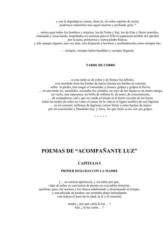 y con la dignidad en ruinas, dime tú, oh sabio espíritu de razón,
podremos redimirlos tras aquel enorme y profundo grito ?
… somos aquí todos los hombres y mujeres, los de Norte y Sur, los de Este y Oeste reunidos,
clamando y resucitando, empeñados en sustituir para el XXI el caparazón terrible del oprobio
por la justa, primorosa y tierna piedra blanca;
y ello aunque alguien, una vez más, esté dispuesto a herirnos y arrebatárnosla como siempre fue;
… siempre, siempre habrá bandidos y siempre llegarán.
TARDE DE COBRE
… si esta tarde es de cobre y de bronce los árboles,
con inusitada furia las hordas de marzo lanzan sus hachas al corazón;
sobre la piedra, tras rasgar el estruendo, a jirones, golpea y golpea la lluvia;
… en una tarde así, sacudidos, azuzados los cristales, un rayo de luz lejana es un rostro amigo,
un vuelo, una esperanza, un brillo de infinita fe, de amor, de conocimiento;
… ah compañeros, oíd y que no cunda el miedo ni el festín circular de las horas;
todas las tardes de cobre no valen el rumor de la vida ni el ligero temblor de una lágrima;
… en mi corazón, millones de lágrimas corren frente a estas hachas de marzo
por mí construidas y blandidas hoy, y éstos, los que intuís u oís, son sus golpes.
= = = = =
POEMAS DE “ACOMPAÑANTE LUZ”
CAPÍTULO I
PRIMER DIÁLOGO CON LA MADRE
[… en estricta apariencia, y sin saber por qué,
vidas de niños se convierten de pronto en execrables historias;
quiebran, pues, las normas y los ritmos adulterando y destronando al tiempo,
y una pléyade de piedras cae montaña abajo intimidando
con rudeza el poso de la edad, la fe y el corazón]
madre ¿ por qué canta la luz… ?
hijo ¿ la luz canta… ?
 