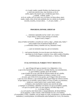 sí, sí cantó, madre; cuando llorabas vino hasta tus ojos
y cantó una canción muy, muy hermosa, yo la oí;
cariño, papá se ha muerto ayer y tendremos que irnos…
¿ a dónde, a dónde, madre… ?
no lo sé, cariño, no lo sé; pero ven y no llores, no llores ahora, amor;
madre, madre, mira, la luz está cantando otra vez, mírate en el espejo;
escucha, escucha ¿ la oyes ahora… ? ¿ la oyes, madre … ?
PROGRESO, HONOR, LIBERTAD
¿… estaremos esperando esa luz vestal - oro y rocío -
la que educa y calma, la que instruye al corazón,
la que lo orea y limpia ?
[toca el Señor mi hombro y resuelto me vuelvo y digo: ¿ dónde estás, Señor ?
justo cuando rosas al amanecer bajan del sol
y a estruendos clama y retumba con ira y denuedo el mar]
… y por un momento ciego soy, por un momento;
[… cual auroras boreales, los ecos de amor son cónclaves de luz
que dejan en el aire fuegos y esencias vivas, señal y poder al hombre,
y también progreso, y también honor, y fuerza, y libertad]
CUAL SI FUEGO, EL PARQUE VIVE Y RESUCITA
[… que el fuego del agua se muestre vivo, fulgurante y vivo,
y que su luz incendie el ser y sus graves y hondas fuerzas, sus constelaciones,
- sí, que lo habite y prenda, que le dé nombre -
y que el poder de su son, más allá de nuestras manos de sal y piedra,
construya espirales humanas con almas y cuerpos vivos;
… así, pues, que el dios de la rosa queme, que lo haga el dios de la tierra
y que sus voces abrasen, y que asimismo abrase aquel fulgor de silencio enorme
en que alguna vez se escucha y mira el alma y al verse se turba y se estremece;
… siendo así, a amor huele el aire, a amor huele, a amor]
… al alejarse, unos muchachos tararean una canción de moda
y el parque va cerrándose, ciñéndose con fuerza a lo que en él habita y queda,
a lo que en su pecho vibra, a lo que ingente e invisible fulge en él;
[… y a lo que lo hace]
... ya, en la puerta, miro hacia atrás e, inesperadamente, de forma bárbara,
en mi garganta, a vida o muerte, están luchando los ríos y las lumbres,
y la oscuridad y el día, y también, con mi sangre en vuelo, sin descanso y en pleno desafío,
matándose y construyéndose, invisiblemente están luchando los vivos y los muertos.
 