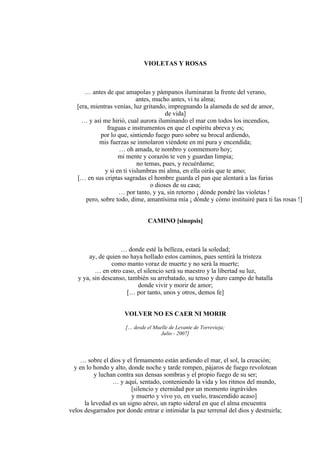 VIOLETAS Y ROSAS
… antes de que amapolas y pámpanos iluminaran la frente del verano,
antes, mucho antes, vi tu alma;
[era, mientras venías, luz gritando, impregnando la alameda de sed de amor,
de vida]
… y así me hirió, cual aurora iluminando el mar con todos los incendios,
fraguas e instrumentos en que el espíritu abreva y es;
por lo que, sintiendo fuego puro sobre su brocal ardiendo,
mis fuerzas se inmolaron viéndote en mí pura y encendida;
… oh amada, te nombro y conmemoro hoy;
mi mente y corazón te ven y guardan limpia;
no temas, pues, y recuérdame;
y si en ti vislumbras mi alma, en ella oirás que te amo;
[… en sus criptas sagradas el hombre guarda el pan que alentará a las furias
o dioses de su casa;
… por tanto, y ya, sin retorno ¡ dónde pondré las violetas !
pero, sobre todo, dime, amantísima mía ¡ dónde y cómo instituiré para ti las rosas !]
CAMINO [sinopsis]
… donde esté la belleza, estará la soledad;
ay, de quien no haya hollado estos caminos, pues sentirá la tristeza
como manto voraz de muerte y no será la muerte;
… en otro caso, el silencio será su maestro y la libertad su luz,
y ya, sin descanso, también su arrebatado, su tenso y duro campo de batalla
donde vivir y morir de amor;
[… por tanto, unos y otros, demos fe]
VOLVER NO ES CAER NI MORIR
[… desde el Muelle de Levante de Torrevieja;
Julio - 2007]
… sobre el dios y el firmamento están ardiendo el mar, el sol, la creación;
y en lo hondo y alto, donde noche y tarde rompen, pájaros de fuego revolotean
y luchan contra sus densas sombras y el propio fuego de su ser;
… y aquí, sentado, conteniendo la vida y los ritmos del mundo,
[silencio y eternidad por un momento ingrávidos
y muerto y vivo yo, en vuelo, trascendido acaso]
la levedad es un signo aéreo, un rapto sideral en que el alma encuentra
velos desgarrados por donde entrar e intimidar la paz terrenal del dios y destruirla;
 