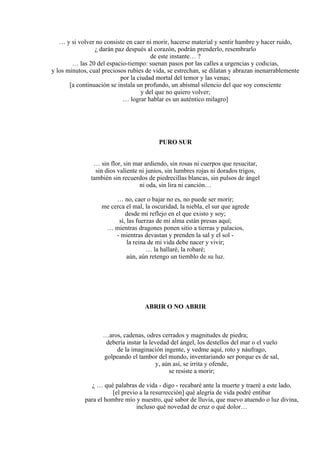 … y si volver no consiste en caer ni morir, hacerse material y sentir hambre y hacer ruido,
¿ darán paz después al corazón, podrán prenderlo, resembrarlo
de este instante… ?
… las 20 del espacio-tiempo: suenan pasos por las calles a urgencias y codicias,
y los minutos, cual preciosos rubíes de vida, se estrechan, se dilatan y abrazan inenarrablemente
por la ciudad mortal del temor y las venas;
[a continuación se instala un profundo, un abismal silencio del que soy consciente
y del que no quiero volver;
… lograr hablar es un auténtico milagro]
PURO SUR
… sin flor, sin mar ardiendo, sin rosas ni cuerpos que resucitar,
sin dios valiente ni junios, sin lumbres rojas ni dorados trigos,
también sin recuerdos de piedrecillas blancas, sin pulsos de ángel
ni oda, sin lira ni canción…
… no, caer o bajar no es, no puede ser morir;
me cerca el mal, la oscuridad, la niebla, el sur que agrede
desde mi reflejo en el que existo y soy;
sí, las fuerzas de mi alma están presas aquí;
… mientras dragones ponen sitio a tierras y palacios,
- mientras devastan y prenden la sal y el sol -
la reina de mi vida debe nacer y vivir;
… la hallaré, la robaré;
aún, aún retengo un tiemblo de su luz.
ABRIR O NO ABRIR
…aros, cadenas, odres cerrados y magnitudes de piedra;
debería instar la levedad del ángel, los destellos del mar o el vuelo
de la imaginación ingente, y vedme aquí, roto y náufrago,
golpeando el tambor del mundo, inventariando ser porque es de sal,
y, aún así, se irrita y ofende,
se resiste a morir;
¿ … qué palabras de vida - digo - recabaré ante la muerte y traeré a este lado,
[el previo a la resurrección] qué alegría de vida podré entibar
para el hombre mío y nuestro, qué sabor de lluvia, que nuevo atuendo o luz divina,
incluso qué novedad de cruz o qué dolor…
 