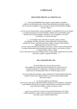 CAPÍTULO II
REFLEXIÓN FRENTE AL CREPÚSCULO
[… si de la profundidad del aire surgen y surgen nubes de atardecer
y desde el sur del mundo sube y flota el don primordial de la piedra oscura,
¿ no los toma sin embargo el sol, los resume y funde en hermosísimos piélagos
de mar y fuego ]
… ser mío, de este mismo ahora, el que contemplas ¿ te acordarás de él y de su tiempo?
¿ y cuando transcurra un son de eternidad y al flujo de luz innominada y pura
discurras por el haz de mundos, mirarás en ti, en tu hondura, y te verás ?
¿ recordarás y te sentirás aún aquí ?
[… es un tiempo cruel; la herida va de parte a parte y durará;
sin embargo, decidme, oh duelo y clamor que todo a vida trascendéis,
cuando ello ocurra ¿ qué bella cenicienta vendrá a recoger la flor entonces,
aquélla purísima, la que aún no ve ?
… ser mío, en este instante eres hombre; toca, pues, y siente tu calor carnal, la brisa,
la exigua libertad que has alcanzado para coger tu lanza y convertirte en Dios]
… es largo el futuro, amor, es largo,
y tal vez necesites de este leve temblor de hoy, el que sientes cuando aún eres mortal;
pero dime ¿ podrás o querrás llevártelo… ?
DEL CORAZÓN DEL SOL
… la luz del alba miro con mis ojos terrestres,
pero aquélla otra, la que fluye del corazón del sol ¿ qué ojos la ven,
qué piel la percibe o en qué parte o condición de vida o muerte
ha de tocar mi ser para poder sentir su virtud de fuego y nieve ?
… ay de mí, pobre aún, desnudo y ciego, tiritando en la sala disciplinar del pecho
y dando vueltas ante la opresión del sur y ante las piedras padre/madre
del corazón estoy…;
[… yo sé que la edad no nos destruye,
que el río de vida sube y baja describiendo a fuego sus rutas enhiestas e inmortales,
y que hombres/mujeres de amor puro a diario ofrecen su recolección de trigo,
y que cultivado, molido y cocido, lo elevan a la luz;
lo sé]
… pero yo, que asistí con vosotros a la ocasión del principio y El Verbo,
¿ habré regresado y vuelto a tomar las aflicciones primeras de mi Ahab ?
por tanto y pues ¿ dónde, dónde estoy ?
 