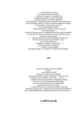 … al país del sol y los olivos
fui a buscar la luz de los obreros;
… caía julio sin trigales y sin piedad el sol
haciendo más grandes la sed y el latifundio;
y allí, bajo mis pies, sin reloj ni calendario,
el país del duelo y la paciencia gemía hirviendo a la una de la tarde;
por la explanada ardiente: un rumor a imperio comido por hormigas,
y un recuerdo, y una historia al rojo vivo,
y mi corazón también ardiendo;
… soñar que hay Dios y hombres y leyes con justicia
y no panes amargos;
soñar que hay democracias y repúblicas más arriba y abajo del mundo,
es creer que allí, en el país vestal del sol, entre avellanos y olivos
la muerte no estuvo nunca;
[… sobre las ruedas del taxi fui bebiéndome la luz del sur;
festín de amor fue aquel trayecto, hondo y ronco,
en la voz del conductor]
… compañero ¿ no fuiste a buscar la luz… ?
¿ dime, qué trajiste, compañero ?
“… un sabor a tristeza ingente,
unos papeles negros y el sorbo frío y desalado de una huelga”.
AIRE
…reinos de vida por la columna vertebral
del aire;
… decir “quiero ser libre”
y despojar al vecino de piel y libertad,
privar por privación y entonar el canto del “yo por mí sin ti”
aludiendo a Dios, al diablo o a las armas… ¿ qué es… ?
… ciudadanos de esta tierra extraña, compañeros de dolor,
ah, ya no nos vale la historia para tanta histeria,
ya no hay otra redención que la Verdad habida
y no otra que la de “Todo en todo”;
… si andar libre fuera cosa de Dios, de diablos o de armas,
¿ podríamos aspirar al aire y andar por él como luz natural, podríamos ?
pues ¿ quién podrá brillar sin aquella piedra blanca de la vida, quién… ?
CAPÍTULO III
 