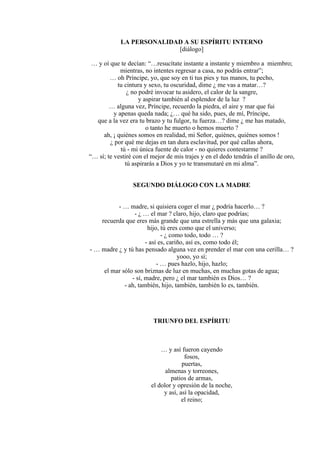 LA PERSONALIDAD A SU ESPÍRITU INTERNO
[diálogo]
… y oí que te decían: “…resucítate instante a instante y miembro a miembro;
mientras, no intentes regresar a casa, no podrás entrar”;
… oh Príncipe, yo, que soy en ti tus pies y tus manos, tu pecho,
tu cintura y sexo, tu oscuridad, dime ¿ me vas a matar…?
¿ no podré invocar tu asidero, el calor de la sangre,
y aspirar también al esplendor de la luz ?
… alguna vez, Príncipe, recuerdo la piedra, el aire y mar que fui
y apenas queda nada; ¿… qué ha sido, pues, de mí, Príncipe,
que a la vez era tu brazo y tu fulgor, tu fuerza…? dime ¿ me has matado,
o tanto he muerto o hemos muerto ?
ah, ¡ quiénes somos en realidad, mi Señor, quiénes, quiénes somos !
¿ por qué me dejas en tan dura esclavitud, por qué callas ahora,
tú - mi única fuente de calor - no quieres contestarme ?
“… sí; te vestiré con el mejor de mis trajes y en el dedo tendrás el anillo de oro,
tú aspirarás a Dios y yo te transmutaré en mi alma”.
SEGUNDO DIÁLOGO CON LA MADRE
- … madre, si quisiera coger el mar ¿ podría hacerlo… ?
- ¿ … el mar ? claro, hijo, claro que podrías;
recuerda que eres más grande que una estrella y más que una galaxia;
hijo, tú eres como que el universo;
- ¿ como todo, todo … ?
- así es, cariño, así es, como todo él;
- … madre ¿ y tú has pensado alguna vez en prender el mar con una cerilla… ?
yooo, yo sí;
- … pues hazlo, hijo, hazlo;
el mar sólo son briznas de luz en muchas, en muchas gotas de agua;
- sí, madre, pero ¿ el mar también es Dios… ?
- ah, también, hijo, también, también lo es, también.
TRIUNFO DEL ESPÍRITU
… y así fueron cayendo
fosos,
puertas,
almenas y torreones,
patios de armas,
el dolor y opresión de la noche,
y así, así la opacidad,
el reino;
 