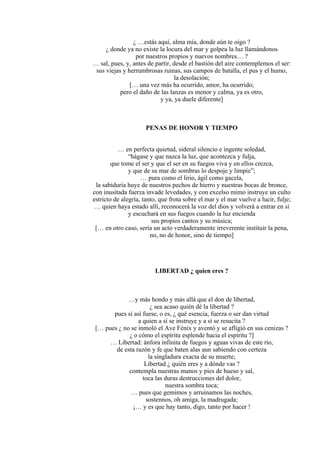 ¿ …estás aquí, alma mía, donde aún te oigo ?
¿ donde ya no existe la locura del mar y golpea la luz llamándonos
por nuestros propios y nuevos nombres… ?
… sal, pues, y, antes de partir, desde el bastión del aire contemplemos el ser:
sus viejas y herrumbrosas ruinas, sus campos de batalla, el pus y el humo,
la desolación;
[… una vez más ha ocurrido, amor, ha ocurrido;
pero el daño de las lanzas es menor y calma, ya es otro,
y ya, ya duele diferente]
PENAS DE HONOR Y TIEMPO
… en perfecta quietud, sideral silencio e ingente soledad,
“hágase y que nazca la luz, que acontezca y fulja,
que tome el ser y que el ser en su fuegos viva y en ellos crezca,
y que de su mar de sombras lo despoje y limpie”;
… pura como el lirio, ágil como gacela,
la sabiduría huye de nuestros pechos de hierro y nuestras bocas de bronce,
con inusitada fuerza invade levedades, y con excelso mimo instruye un culto
estricto de alegría, tanto, que frota sobre el mar y el mar vuelve a lucir, fulje;
… quien haya estado allí, reconocerá la voz del dios y volverá a entrar en sí
y escuchará en sus fuegos cuando la luz encienda
sus propios cantos y su música;
[… en otro caso, sería un acto verdaderamente irreverente instituir la pena,
no, no de honor, sino de tiempo]
LIBERTAD ¿ quien eres ?
…y más hondo y más allá que el don de libertad,
¿ sea acaso quién dé la libertad ?
pues si así fuese, o es, ¿ qué esencia, fuerza o ser dan virtud
a quien a sí se instruye y a sí se resucita ?
[… pues ¿ no se inmoló el Ave Fénix y aventó y se afligió en sus cenizas ?
¿ o cómo el espíritu esplende hacia el espíritu ?]
… Libertad: ánfora infinita de fuegos y aguas vivas de este río,
de esta razón y fe que baten alas aun sabiendo con certeza
la singladura exacta de su muerte;
Libertad ¿ quién eres y a dónde vas ?
contempla nuestras manos y pies de hueso y sal,
toca las duras destrucciones del dolor,
nuestra sombra toca;
… pues que gemimos y arruinamos las noches,
sostennos, oh amiga, la madrugada;
¡… y es que hay tanto, digo, tanto por hacer !
 