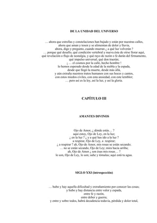 DE LA UNIDAD DEL UNIVERSO
… ahora que estrellas y constelaciones han bajado y están por nuestras calles,
ahora que aman y tosen y se alimentan de dolor y lluvia,
ahora, digo y pregunto, cuando mueran ¿ a qué luz volverán ?
… porque qué desafío, qué condición vertebral y nueva ésta de oírse llorar aquí,
qué revelación o flujo de nostalgia, y qué rayo de razón o fe darán del firmamento,
qué impulso universal, qué don traerán;
¡ … el cosmos por la calle, hecho hombre !
lo hemos esperado desde la edad de la niebla y la espada,
desde que llegó la muerte, desde más allá,
y aún extraña nuestros tratos humanos con sus hoces y cantos,
con estos miedos civiles, con esta ansiedad, con este temblor;
… pero así es la ley, así la luz, y así la gloria.
CAPÍTULO III
AMANTES DIVINOS
Ojo de Amor, ¿ dónde estás… ?
aquí estoy, Ojo de Ley, en la luz;
¿ en la luz ? ¿ y a qué has ido a la luz ?
a respirar, Ojo de Ley, a respirar;
¿ a respirar ? ah, Ojo de Amor, mis rosas se están secando;
… no se están secando, Ojo de Ley; mira hacia arriba;
ah, Ojo de Amor ¿ son ésas mis rosas… ?
lo son, Ojo de Ley, lo son; sube y tómalas; aquí está tu agua.
SIGLO XXI (introspección)
… hubo y hay aquella dificultad y extrañamiento por conocer las cosas;
y hubo y hay distancia entre valor y espada,
entre fe y razón,
entre deber y guerra;
y entre y sobre todos, habrá decadencia todavía, pérdida y dolor total,
 