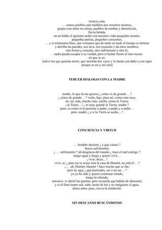 tristeza sola;
… somos pueblos aún malditos por nosotros mismos,
grupos con alma sin almas, pueblos de tumbas y demolición,
lluvia helada;
no en balde el egoísmo urdió con nuestras vidas pequeñas mentes,
pequeñas patrias, pequeños corazones;
… y si mirásemos bien, aún veríamos que de tarde en tarde el tiempo se detiene
y derriba las paredes, nos lava, nos recuenta y da otros nombres,
otra forma y corazón, otro sufrimiento y otra fe;
.. nadie puede escapar a su verdad, pero sí luchar frente al mar oscuro
en que se es;
[salvo los que quieran morir, que morirán dos veces y lo harán con daño y con rigor
porque es así y así será]
TERCER DIÁLOGO CON LA MADRE
madre, lo que tú me quieres ¿ cómo es de grande… ?
¿ cómo de grande… ? verás, hijo, pues así, como esta casa;
no, no, más, mucho más, cariño, como la Tierra;
¡ la Tierra…! ¿ es muy grande la Tierra, madre ?
pues, es como si te pusieras a andar, a andar y a andar…
pero, madre ¿ y si la Tierra se acaba…?
CONCIENCIA Y VIRTUD
… hombre desierto ¿ a qué vienes ?
busco sufrimiento;
¿ … sufrimiento ? ah desgracia del mundo ¿ traes el mal contigo ?
traigo agua y fuego y quiero vivir…
¡ vivir, dices…!
vivir, si; ¿ pues no es acaso ésta la casa de Hamlet, no está él… ?
¡ … ah, Hamlet, Hamlet ! hace mucho que se fue;
pero tú, aquí ¿ qué pretendes, ser o no ser… ?
yo ya he sido y quiero continuar siendo,
traigo la ofrenda;
entonces te abriré las puertas, pero recuerda que habrás de abrasarte;
y si al final tienes sed, sube, hazte de luz y no malgastes el agua;
ahora entra, pues, ésa es la condición.
SIN DESCANSO BUSCÁNDONOS
 