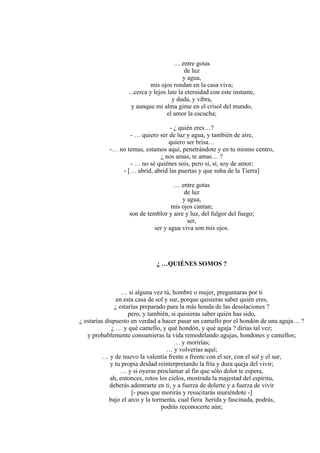 … entre gotas
de luz
y agua,
mis ojos rondan en la casa viva;
...cerca y lejos late la eternidad con este instante,
y duda, y vibra,
y aunque mi alma gime en el crisol del mundo,
el amor la escucha;
- ¿ quién eres…?
- … quiero ser de luz y agua, y también de aire,
quiero ser brisa…
-… no temas, estamos aquí, penetrándote y en tu mismo centro,
¿ nos amas, te amas… ?
- … no sé quiénes sois, pero sí, sí, soy de amor;
- [… abrid, abrid las puertas y que suba de la Tierra]
… entre gotas
de luz
y agua,
mis ojos cantan;
son de temblor y aire y luz, del fulgor del fuego;
ser,
ser y agua viva son mis ojos.
¿ …QUIÉNES SOMOS ?
… si alguna vez tú, hombre o mujer, preguntaras por ti
en esta casa de sol y sur, porque quisieras saber quién eres,
¿ estarías preparado para la más honda de las desolaciones ?
pero, y también, si quisieras saber quién has sido,
¿ estarías dispuesto en verdad a hacer pasar un camello por el hondón de una aguja… ?
¿ … y qué camello, y qué hondón, y qué aguja ? dirías tal vez;
y probablemente consumieras la vida remodelando agujas, hondones y camellos;
… y morirías;
… y volverías aquí;
… y de nuevo la valentía frente a frente con el ser, con el sol y el sur,
y tu propia deidad reinterpretando la fría y dura queja del vivir;
… y si oyeras proclamar al fin que sólo dolor te espera,
ah, entonces, rotos los cielos, mostrada la majestad del espíritu,
deberás adentrarte en ti, y a fuerza de dolerte y a fuerza de vivir
[- pues que morirás y resucitarás muriéndote -]
bajo el arco y la tormenta, cual fiera herida y fascinada, podrás,
podrás reconocerte aún;
 