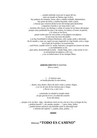 … cuando ardiendo cruzo por lo agraz del ser,
entre un mundo en llamas ruge el dios;
hay pedazos de instantes, horas, años y edades rodando, depurándose,
hay gritos de dolor y sombra huyendo, ruido y pena,
y fuerzas que vinieron desde la raíz del tiempo para destruirme
y tapiarme el pecho y ser ruina total y sed;
… mientras ello ocurre, me detengo y cobijo el cuerpo en un banco del parque
porque estoy perdiendo los pies y las manos, la cintura, el rostro, la pasión,
y el viento se los lleva;
pasan coches pero no son coches, ni los pájaros son pájaros,
ni son rosas las rosas del jardín;
y no hay hostilidad ni órdenes blasfemas, sólo cuerpo caído y derrotado
de mi amado y viejo ser, aquél con que emprendí un viaje hondo, serio y largo
por el país de la piedra y la resurrección;
… cual Osiris, cuando cierre la noche, buscará y recogerá sus tesoros mi alma
y escondiéndolos se irá;
…pero antes, desmembrada la tarde - donde fulge, dora y aún resiste el sol -
se arremolinan los pájaros y allí voy;
… y no, no habrá temor, la luz siempre libera.
ARROBAMIENTO Y LLUVIA
[breve canto]
[… el silencio asea
en honda placidez la sala íntima;
… dentro, muy dentro, flores de amor velan y cantan, fulgen,
y su voz de mar divino instruye paz y fuego,
y lluvia viva, y aire vivo;
… construida, la soledad es templo alado
en que gravita el ser y la edad del corazón:
la luz del alma]
… porque si tú, mi dios - digo - decidieses morir en mí y de mí e irte a tu hogar de luz,
¿ podrías hacerlo ? ¡ ah, puedes, puedes… !; pero, dime, Señor:
¿ podría honrar entonces este humilde canto la ubicuidad total
e informe del espíritu ? ¿ podría, dime, podría… ?.
ΩΩΩΩ
TÍTULO: “TODO ES CAMINO”
 