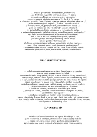 … antes de que terminéis desterrándome, me habré ido;
¿ y a dónde irás, tú, gentil y apátrida, a dónde… ? - decís;
recordad que, al igual que vosotros, no tuve nacimiento;
entonces ¿ por qué habría de pertenecer a Vecilla de la Polvorosa
o a Santurtzi, por qué a Castro Urdiales, o por qué, por qué a España o a Europa… ?
¿ acaso añadirán algo las lenguas ? ¿ lo harán - decidme - el sexo
o el color, y acaso, ah, pensároslo bien, acaso lo harán los credos… ?
pero, sin embargo ¿ y ella, y la libertad ? ¿ os dirá ella algo ?
¿ y qué es la libertad, Orión, antes de que te vayas, dínoslo, qué es,
si hasta aquí es nuestra piel y el alma grita que hasta allí es nuestro amado país…?
está dicho: donde el corazón esté, allí seremos y allí amaremos;
pues la casa es oro vivo y vida pura sus pulsos y paredes;
por tanto ¿ habéis hallado ya el umbral y límites finales
en que querréis y habréis de ser ?
ah, Orión, no nos expongas a tan hondo tormento ni a tan duro escarnio…
pues ¿ cómo y por qué romper y salir de nuestro propio corazón ?
… entonces reprobad vuestras casas de asfixia y ruina, de oscuridad y muerte,
aborrecedlas y derribadlas; antes, mucho antes, deberéis crear la libertad.
CIELO REDENTOR Y FURIA
… no habrá museos para ti, corazón, no habrá llantos lunares ni exequias,
y no, no habrá tampoco patrias, no habrá;
tu canto se ha hecho aire y quema ¿ de qué, si no, se alimentan lirios y rosas vivos ?
… ah buen amigo, oí tu voz desde la piedra, cuando el dolor fue cielo redentor y furia;
la oí lejos, cuando la noche hendía los postigos de valor del alma, cuando del espanto
nacían las palomas y te guardé en mi vida cual alba herida y encendida,
amándote cual sangre y agua puras, cual hijo amado con duelos aún por resolver;
¿ … te acuerdas cuando por aquí pasaron la guerra y la muerte,
la desolación también y asimismo el mar sin luz y en llamas ?
¿ y del olvido ? dime ¿ recuerdas cuando arrasando la intemperie del pecho,
ignorándonos, llegó y pasó ?
… nos hemos abrazado con pasión y solos, profundamente solos,
y es en esta soledad de amor donde la luz nos toca y habla para poder vivir y poder seguir;
… pero ya mejor callar; mejor que en el combate inmenso sean e intimen los lirios y las rosas;
que algo quede, se incendie y salve.
AL VENIR DEL DÍA
…hacia los confines del mundo, de los lagares del sol fluye la vida,
y por el horizonte, al amanecer, átomos divinos resplandecen y hierven;
… llega a esa hora un sonido amante que llama a nuestras puertas
para rescatar cada casa de su muerte y levantarnos alma, y voz, y corazón;
 