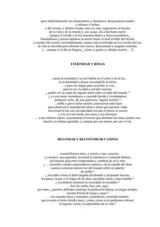 pero indolentemente nos despertamos y duchamos, desayunamos raudos
y salimos a luchar;
y del mismo, e idéntico modo, una vez más, regresamos al recinto
de la vida y de la muerte y, así, acaso, día a día hasta morir;
… porque el sonido y la luz transitan dentro y fuera tocándonos,
llamándonos y preservándonos la noche frente al alud terrible del olvido;
y cuando ello ocurre, inevitablemente, cuanto está ocurriendo en los crisoles del ser,
la vida se incendia para afrontar otro nuevo, descomunal y singular combate;
[… aunque si el día no llegara, ¿ cómo, a quién o a dónde recurrir… ?]
ETERNIDAD Y ROSAS
…suena la eternidad y su eco habita en el color y en la luz,
en la humedad y densa oscuridad de la tierra;
… y paro mi sangre para escuchar su voz,
paro el ser, la edad y sed del corazón;
¿ podéis oír su canto de ingente amor sobre el rodar del mundo ?
¿ y a ese amor, tocándonos y cayendo herido y levantándose,
podemos verlo, ah, mis guerreros, lográis sentirlo ?
… noble y grave dolor nuestro, merecerías estar lejos
para observar la inanidad del alma o intuir que nuestras vidas
atraviesan la luz con esa opacidad con que el placer se acerca
y a la vez nos tienta, nos sacia y nos destruye;
… a ese silencio aspiro: exactamente al mismo que detentan las rosas cuando son;
tenerlo, es trabajo agotador, y, aunque por eso muera, por eso viviré.
DESANDAR Y RECONSTRUIR CAMINO
… resistid brazos míos, y resiste y late, corazón;
y vosotros, ojos queridos, levantad el cansancio y caminad delante,
sed nuestra guía entre tempestades y sombras de sol y mar;
¿ … recordáis cuando emprendimos camino y sin la espada del alma
osamos construir nuestra luz del mundo sobre un adarme
de niebla ?
¿ recordáis cómo el dolor llegaba derribando y disipando fuerzas,
los panes, la paz y el fulgor de los días, recordáis cómo, cómo mataba ?
¿ recordaréis entonces la oscuridad, la recordáis ?
… hoy ha vuelto, hoy está aquí;
por tanto ¿ querréis defender conmigo la piedrecilla blanca, el exiguo templo,
nuestra brizna de fuego y agua ?
… mis amados hijos y honrados compañeros, recordad también
que es justo el dolor tenido, pues ¿ cómo, cómo si no podremos obtener
la ingente visión, la esplendidez de la vida ?
 