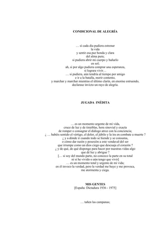 CONDICIONAL DE ALEGRÍA
… si cada día pudiera estrenar
la vida
y sentir esa paz honda y clara
del alma pura;
si pudiera abrir mi cuerpo y bañarlo
en sol;
ah, si por algo pudiera comprar una esperanza,
si lograra vivir…
… si pudiera, aún tendría al tiempo por amigo
e ir a la batalla, morir contento,
y marchar y marchar mientras el último clarín, en enorme estruendo,
declarase invicto un rayo de alegría.
JUGADA INÉDITA
… es un momento urgente de mi vida,
cruce de luz y de tinieblas, hora sinovial y exacta
de romper o consagrar el diálogo atroz con la conciencia;
¿ … habéis sentido el vértigo, el dolor, el júbilo y la ira en combate a muerte ?
¿ y a dónde ir cuando todo se hiende y se consuma,
o cómo dar razón y posesión a este vendaval del ser
que irrumpe como un dios ciego que descuaja el corazón ?
¿ y de qué, de qué dispongo para hacer por nuestras vidas algo
que dé luz y abrigue ?
[… si soy del mundo parte, no conozco la parte en su total
ni si he vivido o aún tengo que vivir]
… es un momento total y urgente de mi vida;
en él invoco la verdad, pero la verdad me huye y me provoca,
me atormenta y ciega.
MIS GENTES
[España: Dictadura 1936 - 1975]
… tañen las campanas;
 