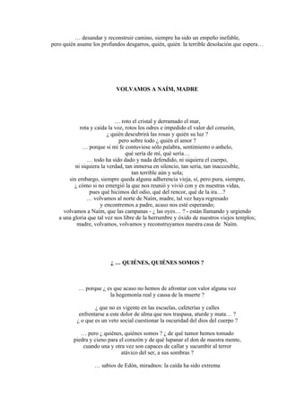 … desandar y reconstruir camino, siempre ha sido un empeño inefable,
pero quién asume los profundos desgarros, quién, quién la terrible desolación que espera…
VOLVAMOS A NAÍM, MADRE
… roto el cristal y derramado el mar,
rota y caída la voz, rotos los odres e impedido el valor del corazón,
¿ quién descubrirá las rosas y quién su luz ?
pero sobre todo ¿ quién el amor ?
… porque si mi fe contuviese sólo palabra, sentimiento o anhelo,
qué sería de mí, qué sería…
… todo ha sido dado y nada defendido, ni siquiera el cuerpo,
ni siquiera la verdad, tan inmersa en silencio, tan seria, tan inaccesible,
tan terrible aún y sola;
sin embargo, siempre queda alguna adherencia vieja, sí, pero pura, siempre,
¿ cómo si no emergió la que nos reunió y vivió con y en nuestras vidas,
pues qué hicimos del odio, qué del rencor, qué de la ira…?
… volvamos al norte de Naím, madre, tal vez haya regresado
y encontremos a padre, acaso nos esté esperando;
volvamos a Naím, que las campanas - ¿ las oyes… ? - están llamando y urgiendo
a una gloria que tal vez nos libre de la herrumbre y óxido de nuestros viejos templos;
madre, volvamos, volvamos y reconstruyamos nuestra casa de Naím.
¿ … QUIÉNES, QUIÉNES SOMOS ?
… porque ¿ es que acaso no hemos de afrontar con valor alguna vez
la hegemonía real y causa de la muerte ?
¿ que no es vigente en las escuelas, cafeterías y calles
enfrentarse a este dolor de alma que nos traspasa, aturde y mata… ?
¿ o que es un veto social cuestionar la oscuridad del dios del cuerpo ?
… pero ¿ quiénes, quiénes somos ? ¿ de qué tumor hemos tomado
piedra y cieno para el corazón y de qué lupanar el don de nuestra mente,
cuando una y otra vez son capaces de callar y sucumbir al terror
atávico del ser, a sus sombras ?
… sabios de Edón, miradnos: la caída ha sido extrema
 