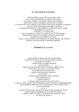 EL VISITADOR DE CIUDADES
… cuando pretendas conocer una nueva ciudad, viajero,
ah, no acudas directamente a su corazón y haz un alto
en sus pies y su pubis, en su cintura y brazos, en sus hombros;
llega a ellos y tócalos, escúchalos y ponte a toser o a escupir
si te sientes morir, pero comparte lo que tú lleves con lo que la ciudad da y la ciudad es;
… y no, no es preciso que denigres al tiempo, o que llores
o reniegues del hombre, no, como tampoco lo sería abrir de cuajo el mundo
para despojar del canto al mar;
… sólo sabe y vive, viajero, sólo;
luego ve y adéntrate, asciende en ti, huele una rosa y llévala contigo;
comprenderás así por qué es tan frágil y por qué su aroma muere
sin alcanzar la hez de donde tú ya vienes;
… viajero, si vuelves, procura entrar despacio en la ciudad, despacio, muy despacio;
jubilosos, tus nuevos amigos te estaremos esperando.
HOMBRE EN LA CALLE
… con pensamiento y deseo construyo mi casa/templo,
y en ella son el aire, la luz y la vida que cobijan y prenden
mis sueños y mis fuerzas;
… cuando mi hijo y su madre me hablan,
soy un dios total;
[pero pocos saben que mis vecinos de enfrente también lo son]
… llueve, pues, en el amor, y, en la ceniza, llueve,
y es en ellos lluvia de resurrección;
¡ porque tanto, tanto hemos muerto ya,
tanto y tanto !
… cuando atacan las sombras y los tres resistimos
hasta la puesta de sol,
- y hasta el amanecer -
si caemos ¿ quién levantará el nuevo día o año ?
¿ y quién y cómo y con qué será reconstruida la casa y la memoria, la antigüedad perdida ?
… mi casa/templo es frágil como un morir de paloma, como de lumbre y nieve,
y veraz, y silenciosa,
así es;
cuando mi hijo nos mira, su madre y yo sabemos que sus muros son fuertes
y que proseguirá y proseguirá con su construcción infinita;
… entonces salimos a la calle y una lluvia de amor, luminosa y fértil,
nos moja y nos susurra.
 