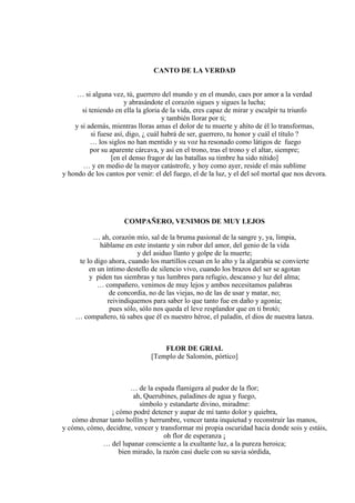 CANTO DE LA VERDAD
… si alguna vez, tú, guerrero del mundo y en el mundo, caes por amor a la verdad
y abrasándote el corazón sigues y sigues la lucha;
si teniendo en ella la gloria de la vida, eres capaz de mirar y esculpir tu triunfo
y también llorar por ti;
y si además, mientras lloras amas el dolor de tu muerte y ahíto de él lo transformas,
si fuese así, digo, ¿ cuál habrá de ser, guerrero, tu honor y cuál el título ?
… los siglos no han mentido y su voz ha resonado como látigos de fuego
por su aparente cárcava, y así en el trono, tras el trono y el altar, siempre;
[en el denso fragor de las batallas su timbre ha sido nítido]
… y en medio de la mayor catástrofe, y hoy como ayer, reside el más sublime
y hondo de los cantos por venir: el del fuego, el de la luz, y el del sol mortal que nos devora.
COMPAÑERO, VENIMOS DE MUY LEJOS
… ah, corazón mío, sal de la bruma pasional de la sangre y, ya, limpia,
háblame en este instante y sin rubor del amor, del genio de la vida
y del asiduo llanto y golpe de la muerte;
te lo digo ahora, cuando los martillos cesan en lo alto y la algarabía se convierte
en un íntimo destello de silencio vivo, cuando los brazos del ser se agotan
y piden tus siembras y tus lumbres para refugio, descanso y luz del alma;
… compañero, venimos de muy lejos y ambos necesitamos palabras
de concordia, no de las viejas, no de las de usar y matar, no;
reivindiquemos para saber lo que tanto fue en daño y agonía;
pues sólo, sólo nos queda el leve resplandor que en ti brotó;
… compañero, tú sabes que él es nuestro héroe, el paladín, el dios de nuestra lanza.
FLOR DE GRIAL
[Templo de Salomón, pórtico]
… de la espada flamígera al pudor de la flor;
ah, Querubines, paladines de agua y fuego,
símbolo y estandarte divino, miradme:
¡ cómo podré detener y aupar de mí tanto dolor y quiebra,
cómo drenar tanto hollín y herrumbre, vencer tanta inquietud y reconstruir las manos,
y cómo, cómo, decidme, vencer y transformar mi propia oscuridad hacia donde sois y estáis,
oh flor de esperanza ¡
… del lupanar consciente a la exultante luz, a la pureza heroica;
bien mirado, la razón casi duele con su savia sórdida,
 