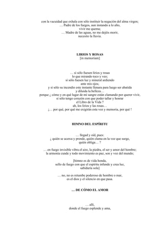con la vacuidad que exhala con sólo instituir la negación del alma virgen;
… Padre de los fuegos, aun instando a lo alto,
vivir me quema;
… Madre de las aguas, no me dejéis morir,
necesito la lluvia.
LIRIOS Y ROSAS
[in memoriam]
… si sólo fuesen lirios y rosas
lo que mirando toco y veo;
si sólo fuesen luz y mineral ardiendo
ante mis ojos;
y si sólo su incendio este instante llenara para luego ser abatida
y diluida la belleza…
porque ¿ cómo y en qué lugar de mi sangre están clamando por querer vivir,
si sólo tengo corazón con que poder tallar y honrar
el Libro de la Vida ?
ah, los lirios y las rosas…
¡… por qué, por qué me exigirán esta voz y memoria, por qué !
HIMNO DEL ESPÍRITU
… llegad y oíd, pues:
¿ quién se acerca y prende, quién clama en la voz que surge,
quién obliga… ?
… en fuego invisible vibra el aire, la piedra, el ser y amor del hombre;
la armonía cunde y todo movimiento es paz, son y voz del mundo;
[himno es de vida honda,
sello de fuego con que el espíritu infunde y crea luz,
sabiduría sola]
… no, no es retumbe poderoso de hombre o mar,
es el dios y el silencio en que pasa.
… DE CÓMO EL AMOR
… allí,
donde el fuego esplende y ama,
 