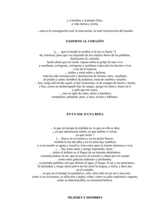 y a hombre y al propio Dios,
a vida eterna y cierta;
…esta es la consagración real, la renovación, la total resurrección del mundo.
EXHORTO AL CORAZÓN
[¿ … que es honda la sombra si la luz es fuerte ?]
ah, entonces, pues que voy huyendo de los crujires duros de las palabras,
instrúyeme tú, corazón;
hazlo ahora que mi razón reposa sobre tu golpe de mar vivo
y enséñame, corrígeme, corrígeme y ayúdame a desvelar las huestes vivas
o ser de la materia;
… caídos y rotos odres y ánforas,
todo ha sido construcción y destrucción de formas, ritos, vasallajes
de piedra y carne, hombres de pedernal, rutas de sombra y muerte;
… hoy vengo del olvido aquél, el del exterminio, el de campos de hierro y humo;
y hoy, como un desharrapado hijo de sangre, pongo mi alma y mano en ti
y pido que me cures;
… este es siglo de saber, dolor y hambres;
compañero, préndete, pues, y luce, resiste y háblame.
EN UN SOL O UNA ROSA
… lo que en tiempo la realidad es, lo que en ella se abre,
¿ en qué admiración cabría, en qué ámbito o virtud,
en qué razón ?
[… llueve en el cosmos y en mi pecho llueve;
tiembla la luz del alba y en mi alma hay temblor]
y si un mundo se agota y resuelve, listo estoy para la muerte inmensa y viva;
¡ … hay tanto amor y amigo esperando, tanto !
… mirar el infinito es el fragor de un instante abriéndose,
constituyéndose en mí, que lo acerco al corazón y clama por mi cuerpo
como entre galaxias ardientes y profundas;
… yo portaba palabras con que dirimir el agua, el fuego, el ser y sus principios,
la eternidad, y traigo ahora polvo de luz entre la lengua, y tierra, y duro pus
en el costado;
… lo que en el tiempo la realidad es, sólo, sólo cabe en un sol o una rosa:
cómo si no su ternura, su aflicción y pudor, cómo, cómo su sello espiritual e ingente,
cómo su indestructible, su inseminal belleza.
MUJERES Y HOMBRES
 