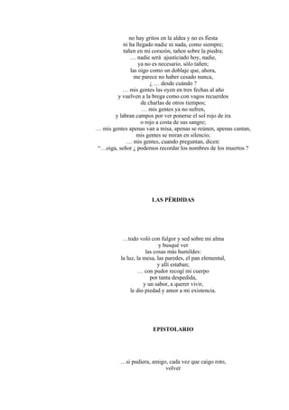 no hay gritos en la aldea y no es fiesta
ni ha llegado nadie ni nada, como siempre;
tañen en mi corazón, tañen sobre la piedra;
… nadie será ajusticiado hoy, nadie,
ya no es necesario, sólo tañen;
las oigo como un doblaje que, ahora,
me parece no haber cesado nunca,
¿ … desde cuándo ?
… mis gentes las oyen en tres fechas al año
y vuelven a la brega como con vagos recuerdos
de charlas de otros tiempos;
… mis gentes ya no sufren,
y labran campos por ver ponerse el sol rojo de ira
o rojo a costa de sus sangre;
… mis gentes apenas van a misa, apenas se reúnen, apenas cantan,
mis gentes se miran en silencio;
… mis gentes, cuando preguntan, dicen:
“…oiga, señor ¿ podemos recordar los nombres de los muertos ?
LAS PÉRDIDAS
…todo voló con fulgor y sed sobre mi alma
y busqué ver
las cosas más humildes:
la luz, la mesa, las paredes, el pan elemental,
y allí estaban;
… con pudor recogí mi cuerpo
por tanta despedida,
y un sabor, a querer vivir,
le dio piedad y amor a mi existencia.
EPISTOLARIO
…si pudiera, amigo, cada vez que caigo roto,
volver
 
