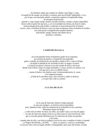 … los hombres saben que cuando un caballo viejo fulge y vuela,
el mundo ha de romper sus formas y costuras, pues ha de bullir implacable y vivo,
por lo que, con inusitado anhelo, a esperarse empieza el implacable fuego
de una gran resurrección;
… querido y viejo cuerpo amigo, hemos cruzado caminos, veredas y mares imposibles;
hemos oído el gemir de una rosa, y, en la oscuridad más íntima, ah, bien lo sabes,
nuestra desgracia ha sido honda y cruda por el tosco barrancal de la tristeza;
… acerca, pues, tu hachón de huesos y una vez más acordemos cómo resembrar la sombra
con estas pocas e insignificantes piedras blancas;
acércamelo, amigo, hazme este último favor,
acércate y vámonos.
CAMPO DE BATALLA
…mi fe de pajarillo frente al hipnótico poder de la serpiente;
mi corazón de pasión y el áspid del mar ardiendo;
gime y restalla mi cobertura de sal, quiebra, rompe al fin y vence el fuego;
… ha huido la piedad de mí, ha huido el dios, la sangre, la razón,
y el pecho de gracia y fuerza es un sitio airado de lirios y de rosas;
donde está el dolor, tengo el campo de batalla, y el pus, la hiel y la muerte viva
con que una y otra vez deberé morir;
… suena el clarín y mis huestes caen: la desconsideración, la usura
y la venganza mueren;
… al lado de la carretera estoy, alzo el brazo y nadie se detiene;
y es que todo, todo es camino.
LA CASA DE JUAN
… en la casa de Juan hay silencio, limpia quietud;
es una casa antigua y su interior está en penumbra;
pero, fijándose bien, sobre las maderas de la techumbre la luz construye
filamentos tenues de fuego;
… y todo está en orden: la mesa, las sillas, un cuadro viejo y un arca de siglos;
… en casa de Juan uno espera como en su alma, pues la conversación de vida
que se escucha puede adentrarse por los interiores de todas sus paredes
y las cosas;
… cuando sales de allí y con furia te golpea el sol en los ojos y también el ruido, el mundo
y el fragor del dióxido, ¡ oh Dios … ! dices y te paras, y vuelves a contemplar
la casa de Juan como un lugar extraño e inimaginable, pero justo allí mismo, al lado,
 