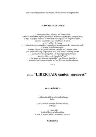 una casa completamente inesperada, absolutamente incomprensible.
LA NOCHE Y LOS LIRIOS
… entre anaqueles y silencio, los libros callan;
contra la escollera e ingente, furibundo, alzándose, se precipita y ruge el mar;
y bajo el golpe y ruido de la eternidad, poco a poco van surgiendo en mí,
cayendo y aunándose, ya los abrojos de amor,
y ya el hollín y la piedra;
[… y absorta iba preguntando y buscando mi alma la razón del mundo con su fe
y su alud de infinita congoja;
se había alejado del jardín como en vuelo de luz y sangre libres,
cual temblor de luz y sorprendida, más aún, parecía mortal y herida]
… ¿ a dónde has ido, compañera - le dije al pie de la alborada -
que no estabas en la Casa de la Vida ?
… “tu fuego, tus lirios me han traído” - me dijo con fruición -;
… y cuando entró en su estancia, la Casa de Amor estaba ardiendo.
= = =
TÍTULO: “LIBERTAD: cantos menores”
ALMA CÓSMICA
… del cristal del lirio al cristal del agua,
la luz;
y del cristal de la noche al cristal onírico,
el fuego;
… y más allá,
donde el fuego y la luz titilan:
la vida, la unidad del ser, la resurrección total.
COBARDÍA
 