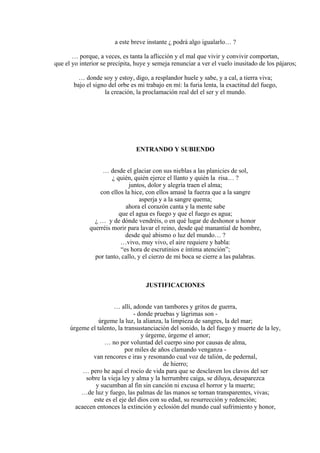 a este breve instante ¿ podrá algo igualarlo… ?
… porque, a veces, es tanta la aflicción y el mal que vivir y convivir comportan,
que el yo interior se precipita, huye y semeja renunciar a ver el vuelo inusitado de los pájaros;
… donde soy y estoy, digo, a resplandor huele y sabe, y a cal, a tierra viva;
bajo el signo del orbe es mi trabajo en mí: la furia lenta, la exactitud del fuego,
la creación, la proclamación real del el ser y el mundo.
ENTRANDO Y SUBIENDO
… desde el glaciar con sus nieblas a las planicies de sol,
¿ quién, quién ejerce el llanto y quién la risa… ?
juntos, dolor y alegría traen el alma;
con ellos la hice, con ellos amasé la fuerza que a la sangre
asperja y a la sangre quema;
ahora el corazón canta y la mente sabe
que el agua es fuego y que el fuego es agua;
¿ … y de dónde vendréis, o en qué lugar de deshonor u honor
querréis morir para lavar el reino, desde qué manantial de hombre,
desde qué abismo o luz del mundo… ?
…vivo, muy vivo, el aire requiere y habla:
“es hora de escrutinios e íntima atención”;
por tanto, callo, y el cierzo de mi boca se cierre a las palabras.
JUSTIFICACIONES
… allí, adonde van tambores y gritos de guerra,
- donde pruebas y lágrimas son -
úrgeme la luz, la alianza, la limpieza de sangres, la del mar;
úrgeme el talento, la transustanciación del sonido, la del fuego y muerte de la ley,
y úrgeme, úrgeme el amor;
… no por voluntad del cuerpo sino por causas de alma,
por miles de años clamando venganza -
van rencores e iras y resonando cual voz de talión, de pedernal,
de hierro;
… pero he aquí el rocío de vida para que se desclaven los clavos del ser
sobre la vieja ley y alma y la herrumbre caiga, se diluya, desaparezca
y sucumban al fin sin canción ni excusa el horror y la muerte;
…de luz y fuego, las palmas de las manos se tornan transparentes, vivas;
este es el eje del dios con su edad, su resurrección y redención;
acaecen entonces la extinción y eclosión del mundo cual sufrimiento y honor,
 