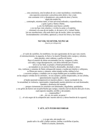 … esta conciencia, esta levadura de ser y estar naciéndose y muriéndose,
esta sujeción consciente y procelosa entre dolor y luz y mal,
este constante vivir y desaparecer, esta senda de amor y horror,
algún día tendrá fin;
… contemplo, mientras tanto, el mar universal ardiendo y expandiéndose,
y gota a gota y llama a llama;
y, así, los habitantes usan hueso y piedra
y no me han visto sitiarles y vivirles la carne y el espíritu;
… retornaré a la casa de mi madre, sí, de nuevo iré y visitaré Naím;
[en sus ensoñaciones, ella suele decir que de noche, sobre sus tejados,
inveteradamente e invisibles, aparecen y crecen los lirios y las rosas]
NO VER, NO SENTIR, NO PECAR
[muerte por delegación]
… el vuelo de cuchillos, los temblores, los ojos agonizantes de los que van a morir,
el estremecimiento, la angustia, la furia y la muerte flotando entre cuerpos y alientos,
entre paredes, entre cadenas y garfios de hierro;
fluye el estertor de almas envenenadas con ira, venganza y odio,
con ruda y ciega desesperación, con dolor dolorido por el terror,
tal es su luz fatal, su propio y brutal presentimiento;
… un matadero es un enclave brutal y abominable, desolado y atroz;
ríos, ventiscas y cataratas de llanto enloquecido manan y ruedan por túneles y callejones,
se filtran por muros y cámaras, suben tejados arriba, nublan la luz,
y recorren campos y ciudades con su carga maldita para su maldita siembra;
en las sangres vertidas de los animales, en sus cuerpos y pieles despiezados, en sus células,
– aparentemente exquisito, adherido –
el hedor pasional comparecerá en nuestros platos y mesas excitando la ira,
la sexualidad, la violencia, vigorizando e impulsando nuestro pletórico ser cual dominador,
matador y destructor del mundo;
… porque ciertamente los animales son fulminados, degollados, apuñalados,
y sus gritos de horror son un palio/hacha que cuelga y marcha cual un dios/no dios por el aire,
cual espectro inaudito, terrible y devastador;
¿ … responsables ?
¡ ah..., no ver, no sentir, no pecar !
[… el velo negro de la compasión aún: nuestro atávico y denso bastión de la ceguera]
Y AÚN, AÚN PUEDO RECORDAR
... y es que aún, aún puedo ver;
puedo salir a la calle y hallar camino, entibar o acribillar el pecho,
bruñir el corazón, destruirlo,
 