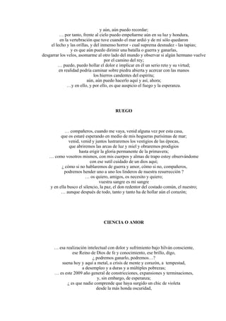 y aún, aún puedo recordar;
… por tanto, frente al cielo puedo empeñarme aún en su luz y hondura,
en la vertebración que tuve cuando el mar ardió y de mí sólo quedaron
el lecho y las orillas, y del inmenso horror - cual suprema desnudez - las tapias;
y es que aún puedo dirimir una batalla o guerra y ganarlas,
desgarrar los velos, asomarme al otro lado del mundo y observar si algún hermano vuelve
por el camino del rey;
… puedo, puedo hollar el dolor e implicar en él un serio reto y su virtud;
en realidad podría caminar sobre piedra abierta y acercar con las manos
los hierros candentes del espíritu;
aún, aún puedo hacerlo aquí y así, ahora;
…y en ello, y por ello, es que auspicio el fuego y la esperanza.
RUEGO
… compañeros, cuando me vaya, venid alguna vez por esta casa,
que os estaré esperando en medio de mis hogueras purísimas de mar;
venid, venid y juntos lustraremos los vestigios de las épocas,
que abriremos las arcas de luz y miel y obraremos prodigios
hasta erigir la gloria permanente de la primavera;
… como vosotros mismos, con mis cuerpos y almas de trapo estoy observándome
con ese sutil cuidado de un dios aquí;
¿ cómo si no hablaremos de guerra y amor, cómo si no, compañeros,
podremos hender uno a uno los linderos de nuestra resurrección ?
… os quiero, amigos, os necesito y quiero;
vuestra sangre es mi sangre
y en ella busco el silencio, la paz, el don redentor del costado común, el nuestro;
… aunque después de todo, tanto y tanto ha de hollar aún el corazón;
CIENCIA O AMOR
… esa realización intelectual con dolor y sufrimiento bajo hilván consciente,
ese Reino de Dios de fe y conocimiento, ese brillo, digo,
¿ podremos ganarlo, podremos…?
suena hoy y aquí a metal, a crisis de mente y corazón, a tempestad,
a desempleo y a duras y a múltiples pobrezas;
… es este 2009 año general de constricciones, expansiones y terminaciones,
y, sin embargo, de esperanza;
¿ es que nadie comprende que haya surgido un chic de violeta
desde la más honda oscuridad,
 